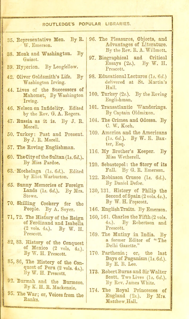 ROUTLEDGE’S POPULAR LIBRARIES. 35. Representative Men. By R. W. Emerson. 38. Monk and Washington. By Guizot. 39. Hyperion. By Longfellow. 42. Oliver Goldsmith’s Life. By Washington Irving. 44. Lives of the Successors of Mahomet By Washington Irving. 46. Nelson on Infidelity. Edited by the Rev. G. A. Rogers. 47- Russia as it is. By J. R. Morell. 50. Turkey: Past and Present. By J. R. Morell. 57. The Roving Englishman. 60. The City of the Sultan (Is. 6d.). By Miss Pardoe. 63. Hochelaga (Is. 6(7.). Edited by Eliot Warburton. 65. Sunny Memories of Foreign Lands (Is. 6cl.). By Mrs. Stowe. 70. Shilling Cookery for the People. By A. Soyer. 71, 72. The History of the Reign of Ferdinand and Isabella (2 vols. 4s.). By W. H. Prescott. 82, 83. History of the Conquest of Mexico (2 vols. 4s.). By W. H. Prescott. 85, 86, The History of the Con- quest of Peru (2 vols. 4s.). By W. H. Prescott. 92. Eurmah and the Burmese. By K. H. R. Mackenzie. 95. The War; or, Voices from the Ranks. 96. The Pleasures, Objects, and Advantages of Literature. By the Rev. R. A. Willmott. 97. Biographical and Critical Essays (2s.). By W. PI. Prescott. 98. Educational Lectures (Is. 6d.) delivered at St. Martin’s Hall. 100. Turkey (2s.). By the Roving | Englishman. 101. Transatlantic Wanderings. | By Captain Oldmixon. '' 104. The Crimea and Odessa. By C. W. ICoch. 109. America and the Americans (Is. 6(7.). By W. E. Bax- ter, Esq. 116. My Brother's Keeper. By Miss Wetherell. 120. Sebastopol: the Story of its Fall. By G. R. Emerson. 122. Robinson Crusoe (Is. 6:7.). By Daniel Defoe. 130, 131. History of Philip the Second of Spain (2 vols. 4s.). By W. H. Prescott. 146. EnglishTraitS. By Emerson. 160, 161. Charles the Fifth (2 vols. 4s.). By Robertson and Prescott. 169. The Mutiny in India. By a former Editor of “ The Delhi Gazette.” 170. Parthenia; or, the last Days of Paganism (Is. 6(7.). By E. B. Lee. 173- RobertBurns and Sir Walter Scott. Two Lives (Is. 6(7.). By Rev. James White. ; 174. The Royal Princesses of 9 England (2s.). By Mrs. I Matthew.Hall.