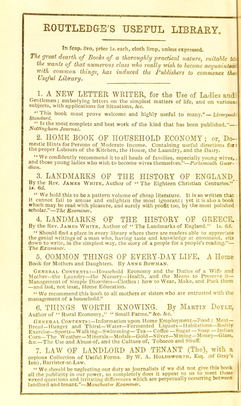 ROUTLEDGE’S USEFUL LIBRARY, In fcap. 8vo, price Is. each, cloth limp, unless expressed. The great dearth of Booh of a thoroughly practical nature, suitable tc the wants of that numerous class who really •wish to become acquainted<’ with common, things, has induced the Publishers to commence the Useful Library. 1. A NEW LETTER WRITER, for the Use of Ladies and: Gentlemen ; embodying letters on the simplest matters of life, and on various subjects, with applications for Situations, 6ic. “This book must prove welcome and highly useful to many.—Liverpool Standard. Is the most complete and best work of the kind that has been published.”— Nottingham Journal. 2. HOME BOOK OF HOUSEHOLD ECONOMY ; or, Do- mestic Hints for Persons of Moderate Income. Containing useful directions fort the proper Labours of the Kitchen, the House, the Laundry, and the Dairy. “ We confidently recommend it to all heads of families, especially young wives, . and those young ladies who wish to become wives themselves.”—Purtsmouth Guar- dian. 3. LANDMARKS OF THE HISTORY OF ENGLAND.. By the Rev. James White, Author of “ The Eighteen Christian Centuries.” la. 6d. We hold this to be a pattern volume of cheap literature. It is so written that it cannot fail to amuse and enlighten the most ignorant; yet it is also a book which may be read with pleasure, and surely with profit too, by the most polished scholar.”—The Examiner. 4. LANDMARKS OF THE HISTORY OF GREECE. By the Rev. James White, Author of “ The Landmarks of England.” 1*. 6d. “ Should find a place in every library where there are readers able to appreciate the genial writings of a man who, having taste and knowledge at command, sits down to write, in the simplest way, the story of a people for a people’s reading.”— The Examiner. 5. COMMON THINGS OF EVERY-DAY LIFE. A Home Book for Mothers and Daughters. By Anne Bowman. General Contents:—Household Economy and the Duties of a Wife and Mother—the Laundry—the Nursery—Health, and the Means to Preserve it— Management of Simple Disorders—Clothes : how to Wear, Make, and Pack them —and last, not least, Home Education. “ We recommend this book to all mothers or sisters who are entrusted with the management of a household.” 6. THINGS WORTH KNOWING. By Martin Doyi.e, Author of “ Rural Economy,” “ Small Farms,” &c. Sec. General Contents:—Information upon Home Employment—Food : Me.it— Bread—Hunger and Thirst—Water— Fermented Liquors—Habitations—Bodily Exercise—Sports—Walking—Swimming— Tea — Coffee — Sugar — >oap — Indian Corn—The Weather—Minerals—Medals—Gold—Silver—Mining—Money—Glass, &c.—The Use and Abuse of, and the Culture of, Tobacco and Snuff. 7. LAW OF LANDLORD AND TENANT (The), with a copious Collection of Useful Forms. By W. A. Holdsworth, Esq. (of Gray’s Inn), Barrister-at-Law. 1“ We should be neglecting our duty as Journalists if we did not give this book all the publicity in our power, so completely does it appear to us to meet those vexed questions and irritating differences which are perpetually occurring between landlord and tenant.”—Manchester Examiner.