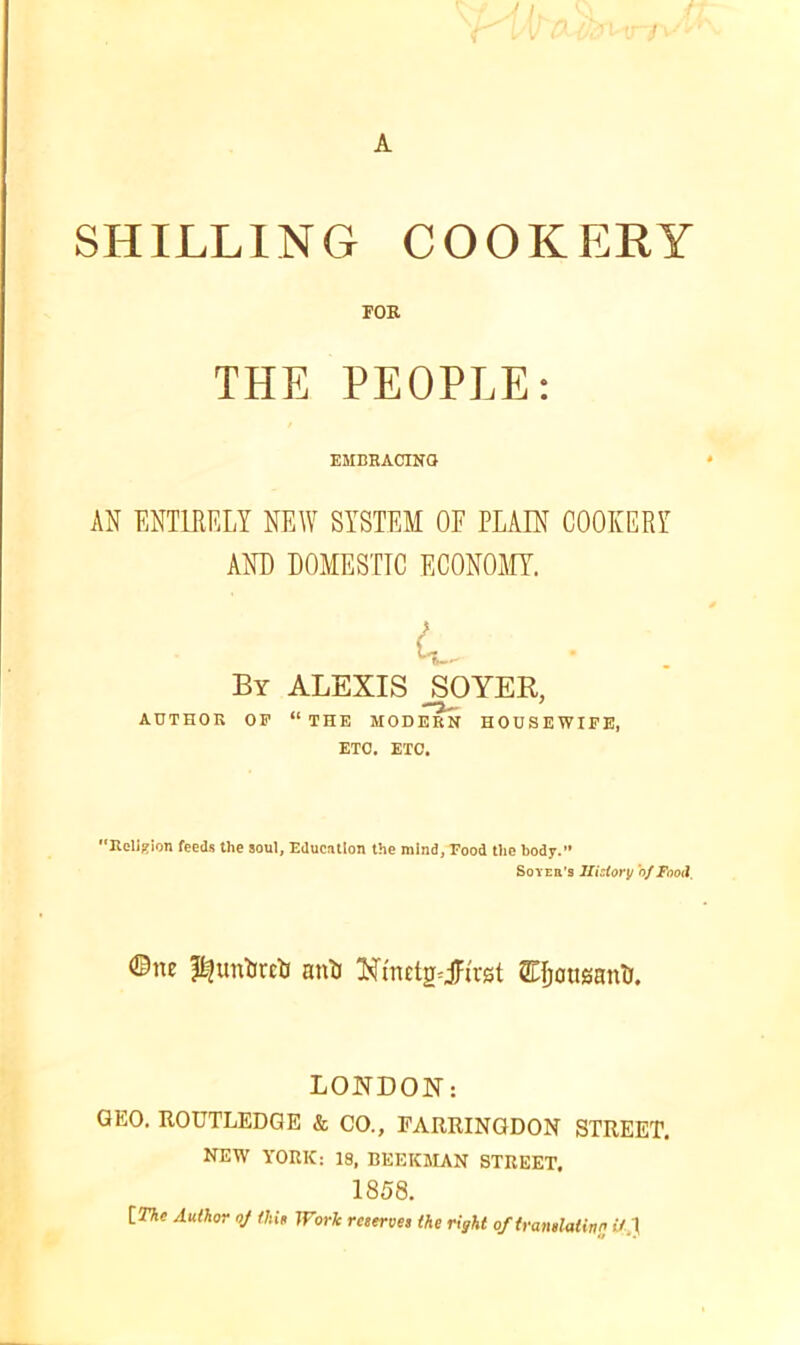 A SHILLING COOKERY FOR THE PEOPLE: EMBRACING AN ENTIRELY NEW SYSTEM OE PLAIN COOKERY AND DOMESTIC ECONOMY. By ALEXIS SOYER, AUTHOR OF “THE MODERN HOUSEWIFE, ETC. ETC. Religion feeds the soul, Educntion the mind, Food the body.” Soyer’s History 'of Food, ©ne anti Xtnctg=jlu'st STpausant). LONDON: GEO. ROUTLEDQE & CO., EARRINGDON STREET. NEW YORK: 19, BEEKMAN STREET. 1858. [The Author oj thin Work reserves (he right of translating it.}