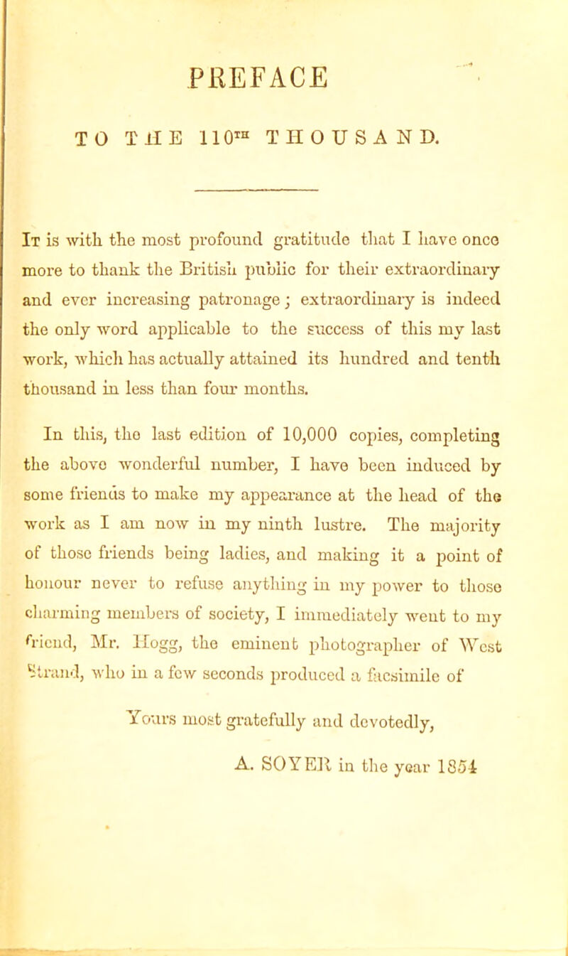 PREFACE TO THE 110“ THOUSAND. It is with the most profound gratitude that I have onco more to thank the British public for their extraordinary and ever increasing patronage; extraordinary is indeed the only word applicable to the success of this my last work, which has actually attained its hundred and tenth thousand in less than four months. In this, tho last edition of 10,000 copies, completing the abovo wonderful number, I have been induced by some friends to make my appearance at the head of the work as I am now in my ninth lustre. The majority of those friends being ladies, and making it a point of honour never to refuse anything in my power to those charming members of society, I immediately went to my friend, Mr. Hogg, the eminent photographer of West Strand, who in a few seconds produced a facsimile of ■fours most gratefully and devotedly, A. SOYElt in the year 1851