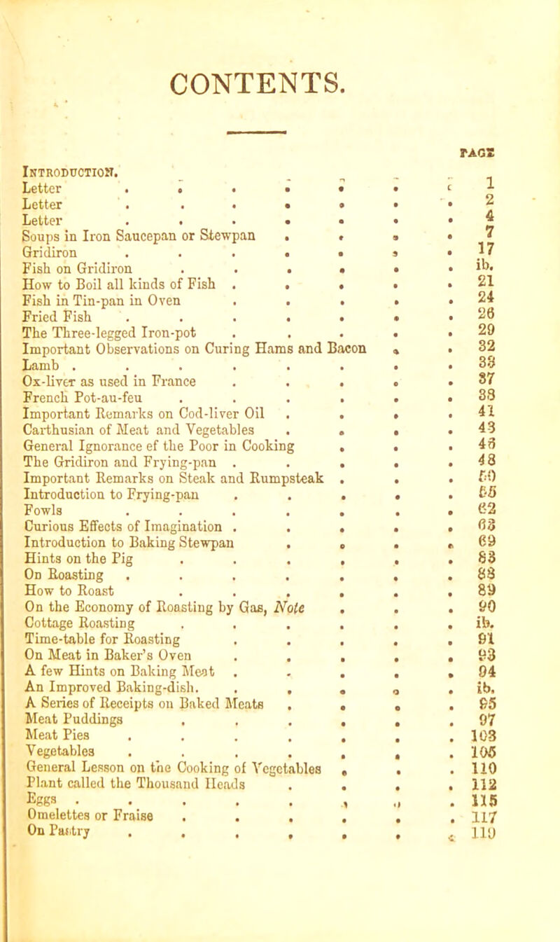 CONTENTS. Introduction. Letter .... Letter . . . • Letter .... Soups in Iron Saucepan or Stewpan Gridiron .... Fish on Gridiron . . . How to Boil all kinds of Fish . . Fish in Tin-pan in Oven Fried Fish . . . The Three-legged Iron-pot Important Observations on Curing Hams and Bacon Lamb ..... Ox-liver as used in France French Pot-au-feu Important Remarks on Cod-liver Oil Carthusian of Meat and Vegetables General Ignorance ef the Poor in Cooking The Gridiron and Frying-pan . Important Remarks on Steak and Rumpsteak Introduction to Frying-pan Fowls .... Curious Effects of Imagination . Introduction to Baking Stewpan Hints on the Pig Od Roasting .... How to Roast . . , On the Economy of Roasting by Gas, Note Cottage Roasting Time-table for Roasting On Meat in Baker’s Oven . . A few Hints on Baking Meat An Improved Baking-dish. , . A Series of Receipts on Baked Meats , Meat Puddings Meat Pies .... Vegetables .... General Lesson on the Cooking of Vegetables Plant called the Thousand Heads Eggs ..... Omelettes or Fraise . . , On Pantry .... TAGS 1 2 4 7 17 ib. 21 24 20 29 32 38 87 33 41 43 40 48 50 bB 62 03 69 S3 88 89 90 ib. 91 93 94 ib, 95 97 103 195 110 112 115 117