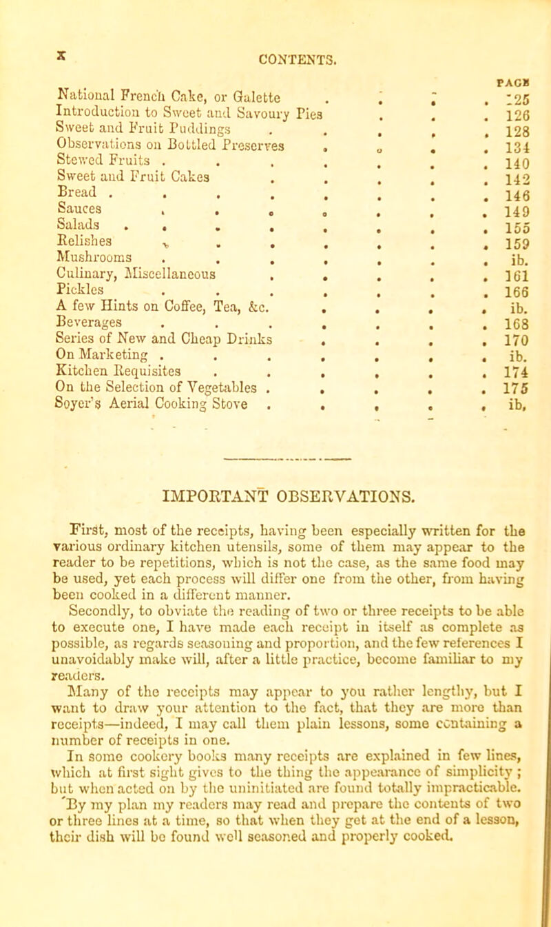 National French Cake, or Gralette PAC8 125 Introduction to Sweet and Savoury Pies 126 Sweet and Fruit Puddings 128 Observations on Bottled Preserves • 134 Stewed Fruits . • 140 Sweet and Fruit Cakes 142 Bread .... • 146 Sauces , . 0 0 • 149 Salads . . • • • 155 Relishes • • • 159 Mushrooms • • ib. Culinary, Miscellaneous • • • 161 Pickles • • • 166 A few Hints on Coffee, Tea, &c. • • • • ib. Beverages • • • • 168 Series of New and Cheap Drinks • • • • 170 On Marketing . • • • • ib. Kitchen Requisites • • • • 174 On the Selection of Vegetables . • • • • 175 Soyer’s Aerial Cooking Stove • • 0 • ib. IMPORTANT OBSERVATIONS. First, most of the receipts, having been especially written for the various ordinary kitchen utensils, some of them may appear to the reader to he repetitions, which is not the case, as the same food may be used, yet each process will differ one from the other, from having been cooked in a different manner. Secondly, to obviate the reading of two or three receipts to be able to execute one, I have made each receipt in itself as complete as possible, as regards seasoning and proportion, and the few references I unavoidably make will, after a little practice, become familiar to my readers. Many of the receipts may appear to j’ou rather lengthy, but I want to draw your attention to the fact, that they are more than receipts—indeed, I may call them plain lessons, some containing a number of receipts in one. In somo cookery books many receipts are explained in few lines, which at first sight gives to the thing the appearance of simplicity ; but when acted on by the uninitiated are found totally impracticable. By iny plan my readers may read and prepare the contents of two or three lines at a time, so that when they get at the end of a lesson, their dish will bo found well seasoned and properly cooked.