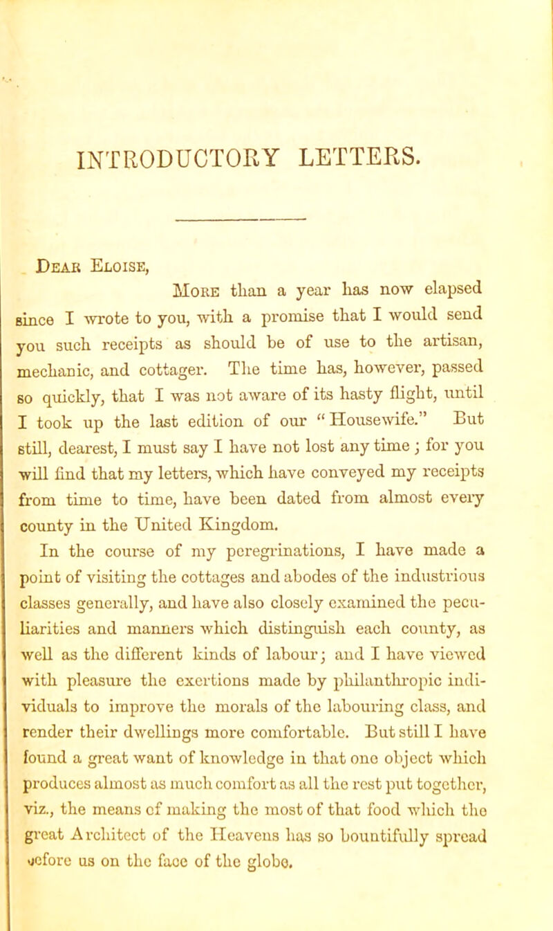 INTRODUCTORY LETTERS. Dear Eloise, More than a year lias now elapsed Bince I wrote to you, wdtli a promise that I would send you such receipts as should be of use to the artisan, mechanic, and cottager. The time has, however, passed so quickly, that I was not aware of its hasty flight, until I took up the last edition of our “ Housewife.” But still, dearest, I must say I have not lost any time ; for you will And that my letters, which have conveyed my receipts from time to time, have been dated from almost every county in the United Kingdom. In the course of my peregrinations, I have made a point of visiting the cottages and abodes of the industrious classes generally, and have also closely examined the pecu- liarities and manners which distinguish each county, as well as the different kinds of labour 3 and I have viewed with pleasure the exertions made by philanthropic indi- viduals to improve the morals of the labouring class, and render their dwellings more comfortable. But still I have found a great want of knowledge in that one object which produces almost as much comfort as all the rest put together, viz., the means cf making the most of that food which the great Architect of the Heavens lias so bountifully spread uefore us on the face of the globe.