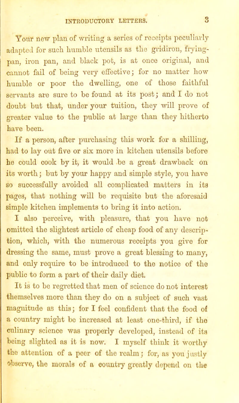 Your new plan of writing a series of receipts peculiarly adapted for sucli humble utensils as the gridiron, frying- pan, iron pan, and black pot, is at once original, and cannot fail of being very effective ; for no matter how humble or poor the dwelling, one of those faithful servants are sure to be found at its post; and I do not doubt but that, under your tuition, they will prove of greater value to the public at large than they hitherto have been. If a person, after purchasing this work for a shilling, had to lay out five or six more in kitchen utensils before he could cook by it, it would be a great drawback on its worth; but by your happy and simple style, you have so successfully avoided all complicated matters in its pages, that nothing will be requisite but the aforesaid simple kitchen implements to bring it into action. I also perceive, with pleasure, that you have not omitted the slightest article of cheap food of any descrip- tion, which, with the numerous receipts you give for dressing the same, must prove a great blessing to many, and only require to be introduced to the notice of the public to form a part of their daily diet. It is to be regretted that men of science do not interest themselves more than they do on a subject of such vast magnitude as this; for I feel confident that the food of a country might be increased at least one-third, if the culinary science was properly developed, instead of its being slighted as it is now. I myself think it worthy the attention of a peer of the realm; for, as you j ustly observe, the morals of a country greatly depend on the