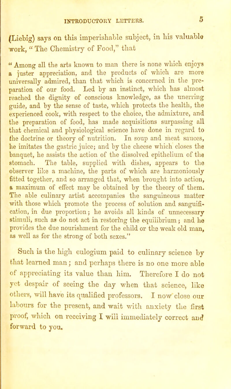 (Liebig) says on this imperishable subject, in liis valuable work, “ The Chemistry of Food,” that “ Among all the aids known to man there is none which enjoys a juster appreciation, and the products of which are more universally admired, than that which is concerned in the pre- paration of our food. Led by an instinct, which has almost reached the dignity of conscious knowledge, as the unerring guide, and by the sense of taste, which protects the health, the experienced cook, with respect to the choice, the admixture, and the preparation of food, has made acquisitions surpassing all that chemical and physiological science have done in regard to the doctrine or theory of nutrition. In soup and meat sauces, he imitates the gastric juice; and by the cheese which closes the banquet, he assists the action of the dissolved epithelium of the stomach. The table, supplied with dishes, appears to the observer like a machine, the parts of which are harmoniously 6tted together, and so arranged that, when brought into action, a maximum of effect may be obtained by the theory of them. The able culinary artist accompanies the sanguineous matter with those which promote the process of solution and sanguifi- cation, in due proportion; he avoids all kinds of unnecessary stimuli, such as do not act in restoring the equilibrium; and he provides the due nourishment for the child or the weak old man, as well as for the strong of both sexes.” Such is the high eulogium paid to culinary science by that learned man; and perhaps there is no one more able of appreciating its value than him. Therefore I do not yet despair of seeing the day when that science, like others, will have its qualified professors. I now close our labours for the present, and wait with anxiety the first proof, which on receiving I will immediately correct am? forward to you.