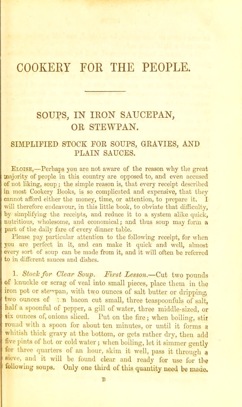COOKERY FOR THE PEOPLE. SOUPS, IN IRON SAUCEPAN, OR STEWPAN. SIMPLIFIED STOCK FOR SOUPS, GRAVIES, AND PLAIN SAUCES. Eloise,—Perhaps you are not aware of the reason why the great majority of people in this country are opposed to, and even accused of not liking, soup; the simple reason is, that every receipt described in most Cookery Books, is so complicated and expensive, that they cannot afford either the money, time, or attention, to prepare it. I will therefore endeavour, in this little hook, to obviate that difficulty, by simplifying the receipts, and reduce it to a system alike quick, nutritious, wholesome, and economical; and thus soup may form a part of the daily fare of every dinner table. Please pay particular attention to the following receipt, for when you are perfect in it, and can make it quick and well, almost every sort of soup can be made from it, and it will often be referred to in different sauces and dishes. 1. Stock for' Clear Soup. First Lesson.—Cut two pounds of knuckle or scrag of veal into small pieces, place them in the iron pot or ste'pan, with two ounces of salt butter or dripping, two ounces of : n bacon cut small, three teaspoon ful-s of salt, half a spoonful of pepper, a gill of water, three middle-sized, or six ounces of, onions sliced. Put on the fire ; when boiling, stii round with a spoon for about ten minutes, or until it forms a whitish thick gravy at the bottom, or gets rather dry, then add five pints of hot or cold water; when boiling, let it simmer gently for three quarters of an hour, skim it well, pass it through a sieve, and it will be found clear and ready for use for the following soups. Only one third of this quantity need be made. u