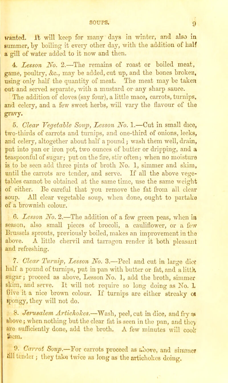wanted, l't will keep for many days in winter, and also in summer, l>y boiling it every other day, with the addition of half a gill of water added to it now and then. 4. Lesson No. 2.—The remains of roast or boiled meat, game, poultry, &c., may be added, cut up, and the bones broken, using only half the quantity of meat. The meat may be taken out and served separate, with a mustard or any sharp sauce. The addition of cloves (say four), a little mace, carrots, turnips, and celery, and a few sweet herbs, will vary the flavour of the gravy. 5. Clear Vegetable Soup, Lesson No. 1.—Cut in small dice, two-thirds of carrots and turnips, and one-third of onions, leeks, and celery, altogether about half a pound; wash them well, drain, put into pan or iron pot, two ounces of butter or dripping, and a teaspoonful of sugar; put on the Are, stir often; when no moisture is to be seen add three pints of broth Ko. 1, simmer and skim, until the carrots are tender, and serve. If all the above vege- tables cannot be obtained at the same time, use the same weight of either. Be careful that you remove the fat from all clear soup. All clear vegetable soup, when done, ought to partake of a brownish colour. 6. Lesson No. 2.—The addition of a few green peas, when in season, also small pieces of brocoli, a cauliflower, or a few Brussels sprouts, previously boiled, makes an improvement in the above. A little chervil and tarragon render it both pleasant and refreshing. 7. Clear Turnip, Lesson No. 3.—Peel and cut in large dice half a pound of turnips, put in pan with butter or fat, and a littlt sugar; proceed as above, Lesson Kb. 1, add the broth, simmer skim, and serve. It will not require so long doing as No. 1 Give it a nice brown colour. If turnips are either streaky oi spongy, they will not do. 8. Jerusalem Artichokes.—Wash, peel, cut in dice, and fry as above; when nothing but the clear fat is seen in the pan, and they are sufficiently done, add the broth. A few minutes will cook hem. 9. Carrot Soup.—Por carrots proceed as above, and simmer fill tender; they take twice as long as the artichokes doing.