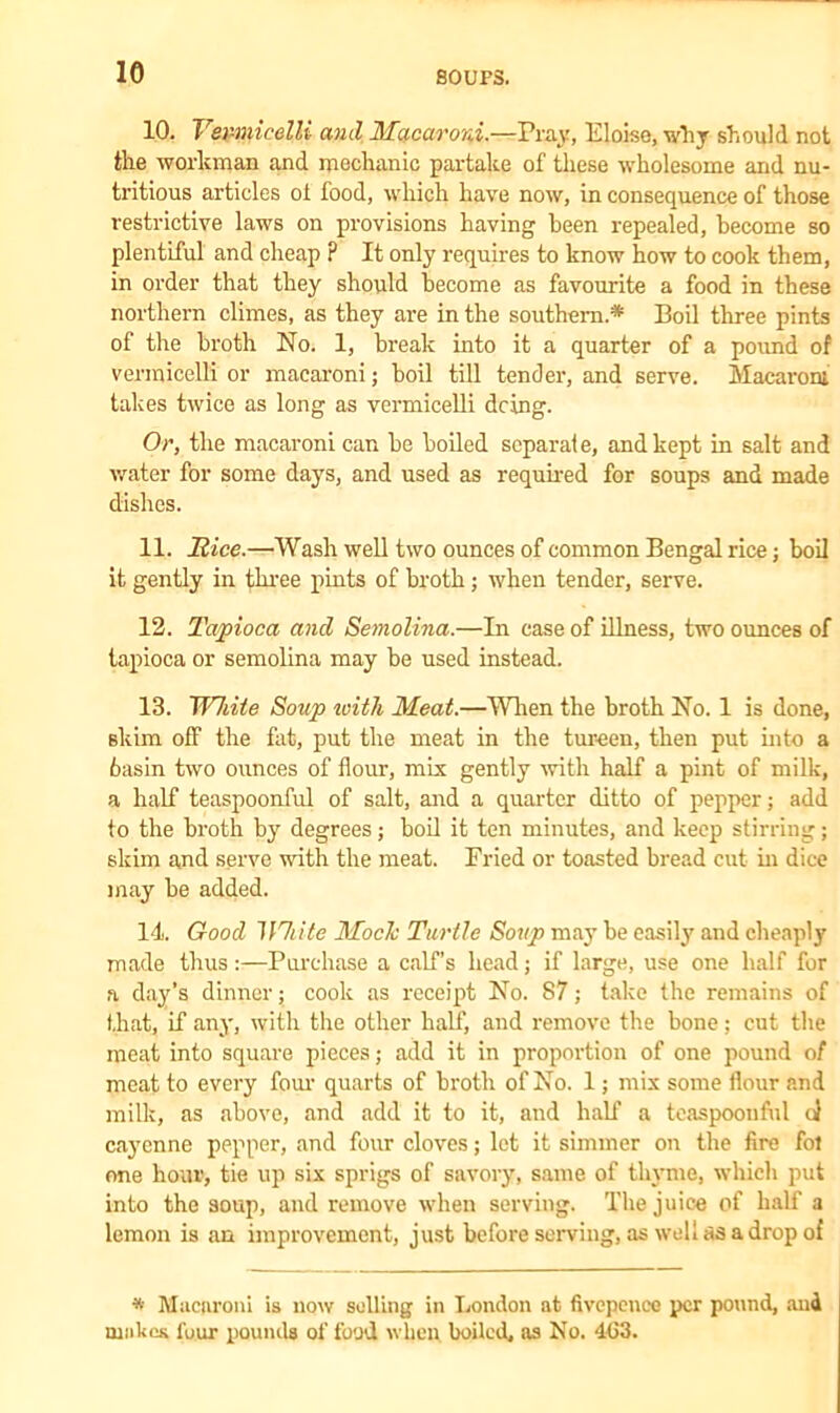 10. Vermicelli anil Macaroni.—Pray, Eloise, why should not the workman and mechanic partake of these wholesome and nu- tritious articles oi food, which have now, in consequence of those restrictive laws on provisions having been repealed, become so plentiful and cheap ? It only requires to know how to cook them, in order that they should become as favourite a food in these northern climes, as they are in the southern.* Boil three pints of the broth No. 1, break into it a quarter of a pound of vermicelli or macaroni; boil till tender, and serve. Macaroni takes twice as long as vermicelli doing. Or, the macaroni can be boiled scparaie, and kept in salt and water for some days, and used as required for soups and made dishes. 11. Hice.—Wash well two ounces of common Bengal rice; boil it gently in three pints of broth; when tender, serve. 12. Tapioca and Semolina.—In case of illness, two ounces of tapioca or semolina may be used instead. 13. White Soup loitli Meat.—When the broth No. 1 is done, skim off the fat, put the meat in the tureen, then put into a 6asin two ounces of flour, mix gently with half a pint of milk, a half teaspoonful of salt, and a quarter ditto of pepper; add to the broth by degrees; boil it ten minutes, and keep stirring; skim and serve with the meat. Fried or toasted bread cut in dice may be added. 14 Good White Mode Turtle Soup may be easily and cheaply made thus :—Purchase a calf’s head; if large, use one half for a day’s dinner; cook as receipt No. 87; take the remains of that, if any, with the other half, and remove the bone; cut the meat into square pieces; add it in proportion of one pound of meat to every four quarts of broth of No. 1; mix some flour and milk, as above, and add it to it, and half a teaspoonful o} cayenne pepper, and four cloves; let it simmer on the fire fol one hour, tie up six sprigs of savory, same of thyme, which put into the soup, and remove when serving. The juice of half a lemon is an improvement, just before serving, as well as a drop of * Macaroni is now selling in London at fivepencc per pound, and makes four pounds of food when boiled, as No. 463.