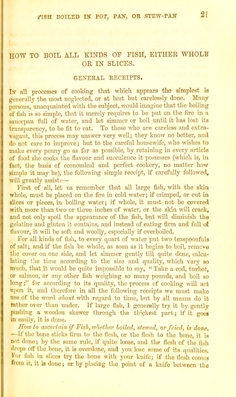 HOW TO BOIL ALL KINDS OF FISH, EITHER WHOLE OR IN SLICES. GENERAL RECEIPTS. In all processes of cooking that which appears the simplest is generally the most neglected, or at best hut carelessly done. Many persons, unacquainted with the subject, would imagine that the boiling of fish is so simple, that it merely requires to be put on the fire in a saucepan full of water, and let simmer or boil until it has lost its transparency, to be fit to eat. To those who are careless and extra- vagant, this process may answer very well; they know no better, and do not care to improve; but to the careful housewife, who wishes to make every penny go as far as possible, by retaining in every article of food she cooks the flavour and succulence it possesses (which is, in fact, the basis of economical and perfect cookery, no matter how simple it may be), the following simple receipt, if carefully followed, will greatly assist:— First of all, let us remember that all large fish, with the skin whole, must be placed on the fire in cold water; if crimped, or cut in slices or pieces, in boiling water; if whole, it must not be covered with more than two or three inches of water, or the skin will crack, and not only spoil the appearance of the fish, but will diminish the gelatine and gluten it contains, and instead of eating firm and full of flavour, it will be soft and woolly, especially if overboiled. For all kinds of fish, to every quart of water put two teaspoonfuls of salt; and if the fish be whole, as soon as it begins to boil, remove the cover on one side, and let simmer gently till quite dene, calcu- lating the time according to the size and quality, which vary so much, that it would be quite impossible to say, “ Take a cod, turbot, or salmon, or any other fish weighing so many pounds, and boil so long;” for according to its quality, the process of cooking will act upon it, and therefore in all the following receipts we must make use of the word about with regard to time, but by all means do it rather over than under. If large fish, I generally try it by gently pushing a wooden skewer through the thickest part; if it goes in easily, it is done. How to ascertain if Fish, whether boiled, stewed, or fried, is done. —If the bone sticks firm to the flesh, or the flesh to the bone, it is not done; by the same rule, if quite loose, and the flesh of the fish drops off the bone, it is overdone, and you lose some of its qualities. For fish in slices try the bone with your knife; if the flesh comes from it, it is done; or by placing tho point of a knife between the