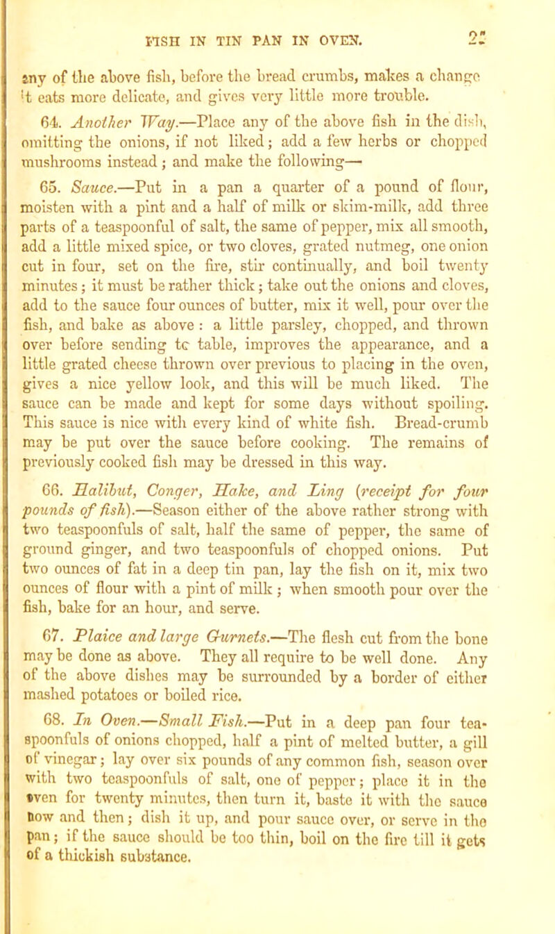 r»- any of the above fish, before the bread crumbs, makes a change ■t eats more delicate, and gives very little more trouble. 64. Another Way.—Place any of the above fish in the dish, omitting the onions, if not liked; add a few herbs or chopped mushrooms instead; and make the following— 65. Sauce.—Put in a pan a quarter of a pound of flour, moisten with a pint and a half of milk or skim-milk, add three parts of a teaspoonful of salt, the same of pepper, mix all smooth, add a little mixed spice, or two cloves, grated nutmeg, one onion cut in four, set on the fire, stir continually, and boil twenty minutes; it must he rather thick; take out the onions and cloves, add to the sauce four ounces of butter, mix it well, pour over the fish, and bake as above: a little parsley, chopped, and thrown over before sending tc table, improves the appearance, and a little grated cheese thrown over previous to placing in the oven, gives a nice yellow look, and this will be much liked. The sauce can be made and kept for some days without spoiling. This sauce is nice with every kind of white fish. Bread-crumb may be put over the sauce before cooking. The remains of previously cooked fish may he dressed in this way. 66. Halibut, Conger, Halce, and Ling {receipt for four pounds of fish).—Season either of the above rather strong with two teaspoonfuls of salt, half the same of pepper, the same of ground ginger, and two teaspoonfuls of chopped onions. Put two ounces of fat in a deep tin pan, lay the fish on it, mix two ounces of flour with a pint of milk ; when smooth pour over the fish, hake for an hour, and serve. 67. Plaice and large Gurnets.—The flesh cut from the hone may he done as above. They all require to he well done. Any of the above dishes may be surrounded by a border of either mashed potatoes or boiled rice. 68. In Oven.—Small Fish.—Put in a deep pan four tea- spoonfuls of onions chopped, half a pint of melted butter, a gill of vinegar; lay over six pounds of any common fish, season over with two tcaspoonfuls of salt, one of pepper; placo it in the »ven for twenty minutes, then turn it, baste it with the sauce How and then; dish it up, and pour sauce over, or serve in the pan; if the sauce should be too thin, boil on the fire till it gets of a thick ish substance.