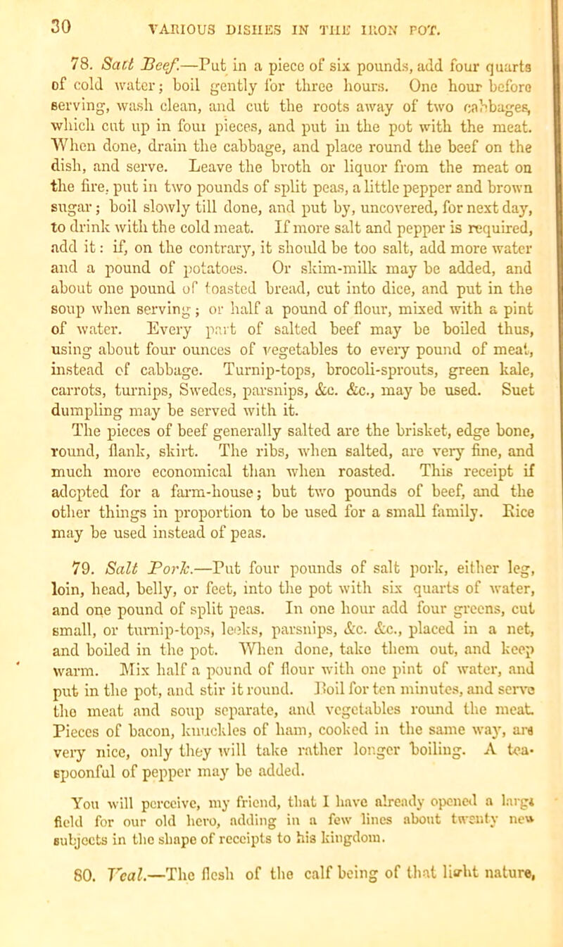 78. Sad Beef.—Put in a piece of six pounds, add four quarts of cold water; boil gently l'or three hours. One hour before serving, wash clean, and cut the roots away of two cabbages, which cut up in foui pieces, and put in the pot with the meat. When done, drain the cabbage, and place round the beef on the dish, and serve. Leave the broth or liquor from the meat on the fire, put in two pounds of split peas, a little pepper and brown sugar; boil slowly till done, and put by, uncovered, for next day, to drink with the cold meat. If more salt and pepper is required, add it: if, on the contrary, it should be too salt, add more water and a pound of potatoes. Or skim-milk may be added, and about one pound of toasted bread, cut into dice, and put in the soup when serving; or half a pound of flour, mixed with a pint of water. Every part of salted beef may be boiled thus, using about four ounces of vegetables to every pound of meat, instead of cabbage. Turnip-tops, brocoli-sprouts, green kale, carrots, turnips. Swedes, parsnips, &c. &c., may be used. Suet dumpling may be served with it. The pieces of beef generally salted are the brisket, edge bone, round, flank, skirt. The ribs, when salted, are very fine, and much more economical than when roasted. This receipt if adopted for a farm-house; but two pounds of beef, and the other things in proportion to be used for a small family. Eice may be used instead of peas. 79. Salt Boric.—Put four pounds of salt pork, either leg, loin, head, belly, or feet, into the pot with six quarts of water, and one pound of split peas. In one hour add four greens, cut small, or turnip-tops, leeks, parsnips, <&c. &c., placed in a net, and boiled in the pot. When done, take them out, and keep warm. Mix half a pound of flour with one pint of water, and put in the pot, and stir it round. Boil for ten minutes, and serve the meat and soup separate, and vegetables round the meat Pieces of bacon, knuckles of ham, cooked in the same way, ara veiy nice, only they will take rather longer boiling. A tea- spoonful of pepper may be added. You will perceive, my friend, that I have already opened a larg* field for our old hero, adding in a few lines about twenty ne» subjects in the shape of receipts to his kingdom. 80. Veal.—The flesh of the calf being of that liadit nature,
