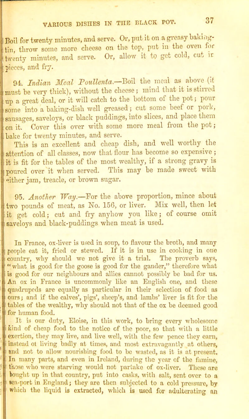 Boil for twenty minutes, and serve. Or, put it on a greasy baki.ig- tin, throw some moro cliecso on the top, put in the oven for twenty minutes, and serve. Or, allow it to get cold, cut ir pieces, and fry. 94. Indian Meal Poullenta.—Boil the meal as above (if. must be very thick), without the cheese; mind that it is stined up a great deal, or it will catch to the bottom of the pot; poui- some °into a baking-dish well greased; cut some beef or pork, sausages, savelojrs, or black puddings, into slices, and place them on it. Cover this over with some more meal from the pot; bake for twenty minutes, and serve. This is an excellent and cheap dish, and well worthy the attention of all classes, now that Hour has become so expensive ; it is fit for the tables of the most wealthy, if a strong gravy is poured over it when served. This may be made sweet with either jam, treacle, or brown sugar. 95. Another Way.—For the above proportion, mince about two pounds of meat, as No. 156, or liver. Mix well, then let it get cold; cut and fry anyhow you like; of course omit saveloys and black-puddings when meat is used. In France, ox-liver is used in soup, to flavour the broth, and many people eat it, fried or stewed. If it is in use in cooking in one country, why should we not give it a trial. The proverb says, “ what is good for the goose is good for the gander,” therefore wliat is good for our neighbours and allies cannot possibly be bad for us. An ox in France is uncommonly like an English one, and these quadrupeds are equally as particular in their selection of food as ours; and if the calves’, pigs’, sheep’s, and lambs’ liver is fit for the tables of the wealthy, why should not that of the ox he deemed good for human food. It is our duty, Eloise, in this work, to bring every wholesome kind of cheap food to the notice of the poor, so that with a little exertion, they may live, and live well, with the few pence they earn, instead ot living badly at times, and most extravagantly at others, and not to allow nourishing food to he wasted, as it is at present. In many parts, and even in Ireland, during the year of the famine, those who were starving would not partake of ox-liver. These are bought up in that country, put into casks, with 6alt, sent over to a sea-port in England; they are then subjected to a cold pressm-e, by which the liquid is extracted, which is used for adulterating an
