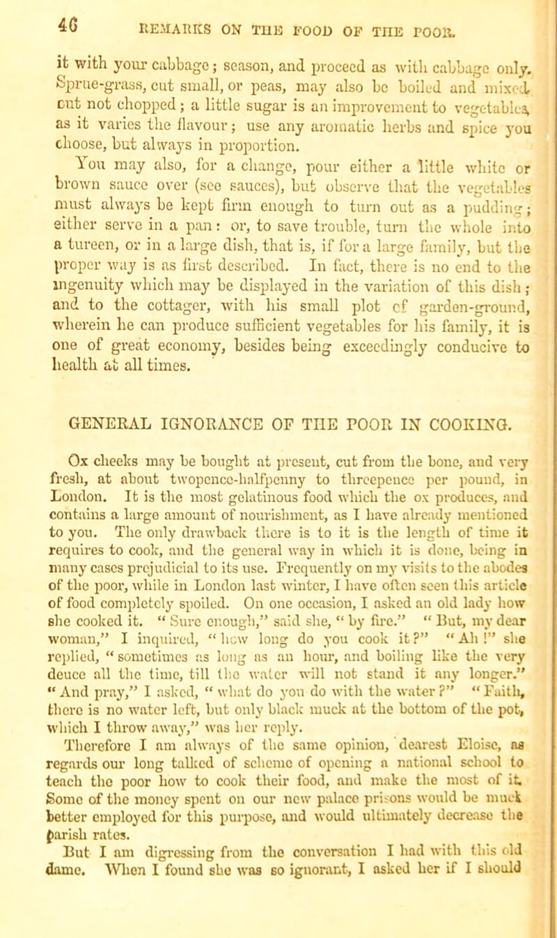 it with your cabbage; season, and proceed as with cabbage only. Sprue-grass, cut small, or peas, may also be boiled and mixed, cut not chopped; a little sugar is an improvement to vegetables, as it varies the flavour; use any aromatic herbs and spice you choose, but always in proportion. You may also, for a change, pour either a little white or brown sauce over (see sauces), but observe that the vegetables must always be kept firm enough to turn out as a pudding; either serve in a pan: or, to save trouble, turn the whole into a tureen, or in a large dish, that is, if fora large family, but the proper way is as first described. In fact, there is no end to the ingenuity which may be displayed in the variation of this dish; and to the cottager, with his small plot cf garden-ground, wherein he can produce sufficient vegetables for his family, it is one of great economy, besides being exceedingly conducive to health at all times. GENERAL IGNORANCE OF TIIE POOR IN COOKING. Ox cheeks may be bought at present, cut from the bone, and very fresh, at about twopcncc-linlfpcnny to threepence per pound, in London. It is the most gelatinous food which the ox produces, and contains a largo amount of nourishment, as I have already mentioned to you. The only drawback there is to it is the length of time it requires to cook, and the general way in which it is done, being in many cases prejudicial to its use. Frequently on my visits to the abodes of the poor, while in London last winter, I have often seen this article of food completely spoiled. On one occasion, I asked an old lady how she cooked it. “ Sure enough,” said she, “ by fire.” “ But, my dear woman,” I inquired, “ hew long do you cook it ?” “ Ah !” she replied, “ sometimes as long as an hour, and boiling like the very deuce all the time, till the water will not stand it any longer.” “ And pray,” I asked, “ what do you do with the water ?” “ Faith, there is no water left, but only black muck at the bottom of the pot, which I throw away,” was her reply. Therefore I am always of the same opinion, dearest Eloisc, as regards our long talked of scheme of opening a national school to teach the poor how to cook their food, and make the most of it Some of the money spent on our new palace prisons would be muck better employed for this purpose, and would ultimately decrease the parish rates. But I am digressing from the conversation I had with this old dame. When I found she was so ignorant, I asked her if I should