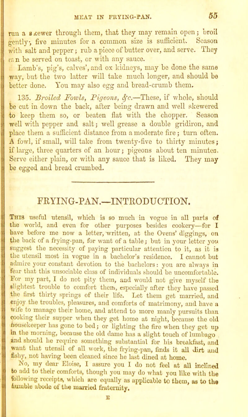 run a Brewer through them, that they may remain open; hroil gently, five minutes for a common size is sufficient. Season with salt and pepper; rub apiece of butter over, and serve. They ran be served on toast, or with any sauce. Lamb’s, pig’s, calves’, and ox kidneys, may be done the same way, but the two latter will take much longer, and should be better done. You may also egg and bread-crumb them. 135. Broiled Fowls, Pigeons, Sfc.—These, if whole, should be cut in down the back, after being drawn and well skewered to keep them so, or beaten flat with the chopper. Season well with pepper and salt; well grease a double gridiron, and place them a sufficient distance from a moderate fire; turn often. A fowl, if small, will take from twenty-five to thirty minutes; if large, three quarters of an horn-; pigeons about ten minuted. Serve either plain, or with any sauce that is liked. They may be egged and bread crumbed. FRYING-PAN.—INTRODUCTION. This useful utensil, which is so much hi vogue in all parts of the world, and even for other purposes besides cookery—for I have before me now a letter, written, at the Ovens’ diggings, on the back of a frying-pan, for want of a table; hut in your letter you suggest the necessity of paying particular attention to it, as it is the utensil most in vogue in a bachelor’s residence. I cannot but admire your constant devotion to the bachelors: you are always in fear that this unsociable class of individuals should be uncomfortable. For my part, I do not pity them, and would not give myself the slightest trouble to comfort them, especially after they have passed the first thirty springs of their life. Let them get married, and enjoy the troubles, pleasures, and comforts of matrimony, and have a wife to manage their home, and attend to more manly pursuits than cooking their supper when they get home at night, because the old housekeeper has gone to bed; or lighting the fire when they get up in the morning, because the old dame has a slight touch of lumbago and should he require something substantial for his breakfast, and want that utensil of all work, the frying-pan, finds it all dirt and fishy, not having been cleaned since he liist dined at home. No, my dear Eloise, I assure you I do not feel at all inclined to add to their comforts, though you may do what you like with the following receipts, which are equally as applicable to them, as to the humble abode of the married fraternity.