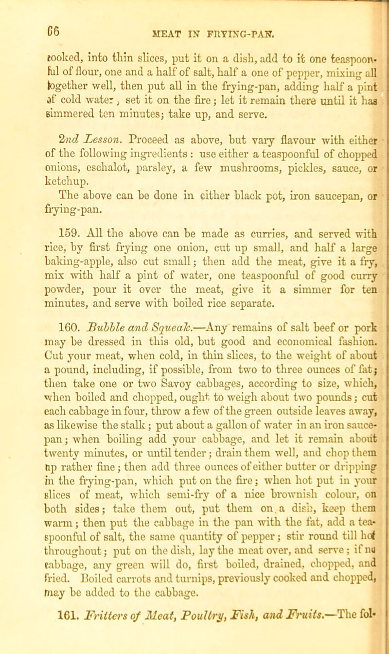 rooked, into iliin slices, put it on a dish, add to it one teaspoon* ful of flour, one and a half of salt, half a one of pepper, mixing all together well, then put all in the frying-pan, adding half a pint of cold water, set it on the fire; let it remain there until it haa simmered ten minutes; take up, and serve. 2nd Lesson. Proceed as above, but vary flavour with either of the following ingredients : use either a teaspoonful of chopped onions, eschalot, parsley, a few mushrooms, pickles, sauce, or ketchup. The above can be done in cither black pot, iron saucepan, or frying-pan. 159. All the above can be made as curries, and served with rice, by first frying one onion, cut up small, and half a large baking-apple, also cut small; then add the meat, give it a fry, mix with half a pint of water, one teaspoonful of good curry powder, pour it over the meat, give it a simmer for ten minutes, and serve with boiled rice separate. 160. Bubble and Squealc.—Any remains of salt beef or pork may be dressed in this old, but good and economical fashion. Cut your meat, when cold, in thin slices, to the weight of about a pound, including, if possible, from two to three ounces of fat; then take one or two Savoy cabbages, according to size, which, when boiled and chopped, ought to weigh about two pounds; cut each cabbage in four, throw a few of the green outside leaves away, as likewise the stalls;; put about a gallon of water in an iron sauce- pan; when boiling add your cabbage, and let it remain about twenty minutes, or until tender; drain them well, and chop them tip rather fine; then add three ounces of either butter or dripping in the frying-pan, which put on the fire; when hot put in your slices of meat, which semi-fry of a nice brownish colour, on both sides; take them out, put them on. a dish, keep them warm; then put the cabbage in the pan with the fat, add a tea- spoonful of salt, the same quantity of pepper; stir round till hoi throughout; put on the dish, lay the meat over, and serve; if ng cabbage, any green will do, first boiled, drained, chopped, and fried. Boiled carrots and turnips, previously cooked and chopped, may be added to the cabbage. 161. Frittci'sof Meat, Poultry, Fish, and Fruits.—The fol-