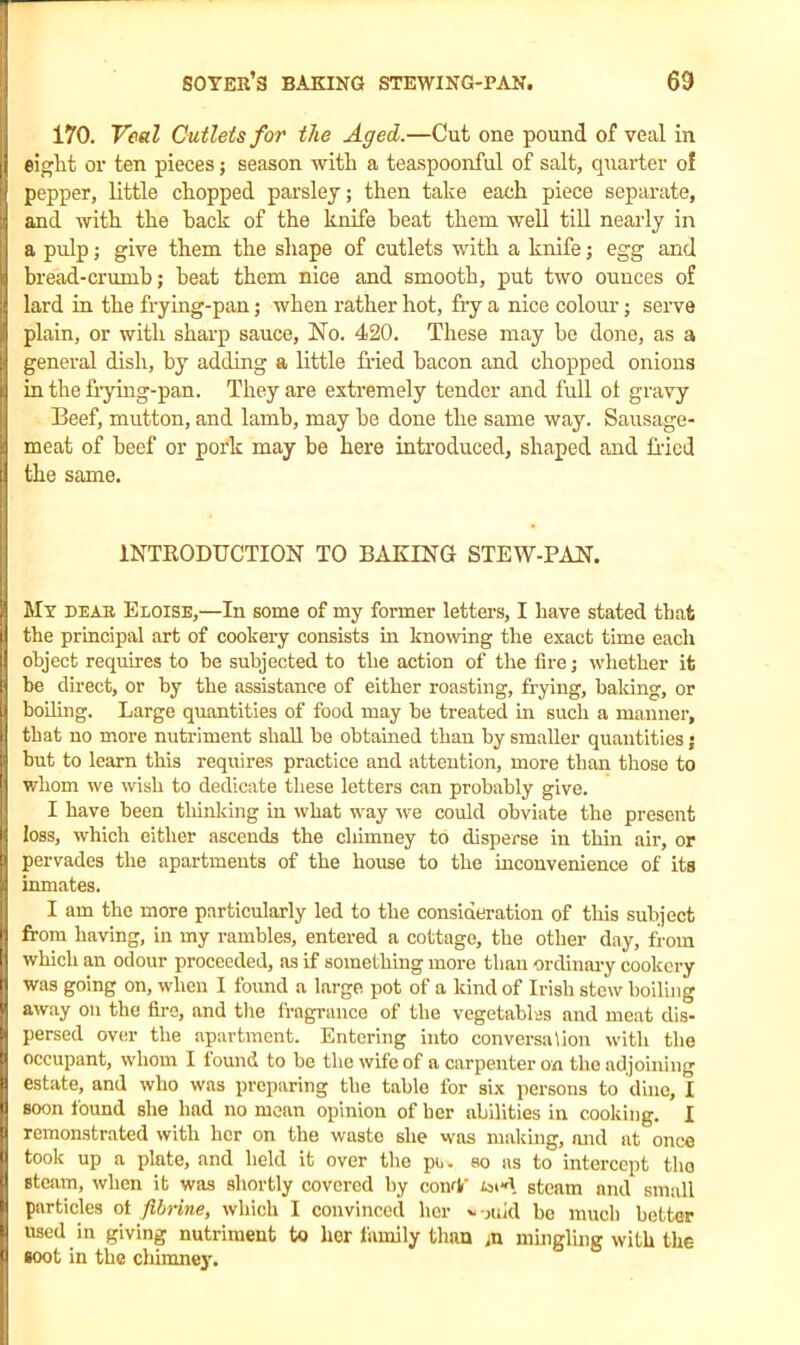 I 170. Veal Cutlets for the Aged.—Cut one pound of veal in eight or ten pieces; season with a teaspoonful of salt, quarter o! pepper, little chopped parsley; then take each piece separate, it and with the hack of the knife beat them well till nearly in a pulp; give them the shape of cutlets with a knife; egg and I bread-crumb; heat them nice and smooth, put two ounces of ji lard in the frying-pan; when rather hot, fry a nice colour; serve plain, or with sharp sauce, No. 420. These may he done, as a ji general dish, by adding a little fried bacon and chopped onions t in the frying-pan. They are extremely tender and full ol gravy Beef, mutton, and lamb, may be done the same way. Sausage- \ meat of beef or pork may be here introduced, shaped and fried | the same. INTRODUCTION TO BAKING STEW-PAN. i : i r I! t! I My beak Eloise,—In some of my former letters, I have stated that the principal art of cookery consists in knowing the exact time each object requires to be subjected to the action of the fire; whether it be direct, or by the assistance of either roasting, frying, baking, or boiling. Large quantities of food may be treated in such a manner, that no more nutriment shall be obtained than by smaller quantities j but to learn this requires practice and attention, more than those to whom we wish to dedicate these letters can probably give. I have been thinking in what way we could obviate the present loss, which either ascends the chimney to disperse in thin air, or pervades the apartments of the house to the inconvenience of its inmates. I am the more particularly led to the consideration of this subject from having, in my rambles, entered a cottage, the other day, from which an odour proceeded, as if something more than ordinary cookery was going on, when I found a large pot of a kind of Irish stew boiling away on the fire, and the fragrance of the vegetables and meat dis- persed over the apartment. Entering into conversation with the occupant, whom I found to be the wife of a carpenter on the adjoining estate, and who was preparing the table for six persons to dine, I soon found she had no mean opinion of her abilities in cooking. I remonstrated with her on the waste she was making, mid at once took up a plate, and held it over the po. so as to intercept the steam, when it was shortly covered by condf steam and small particles ot fibrine, which I convinced her *-:>uid be much better used in giving nutriment to her family than ,n mingling with the soot in the chimney.