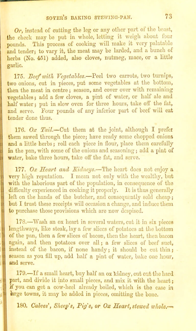 Or, instead of cutting the leg or any other part oi the boast, the check may he put in whole, letting it weigh about four pounds. This process of cooking will make it very palatable and tender; to vary it, the meat may he larded, and a bunch of herbs (No. 451) added, also cloves, nutmeg, mace, or a little garlic. 175. Beef with Vegetables.—Peel two carrots, two turnips, two onions, cut in pieces, put some vegetables at the bottom, then the meat in centre; season, and cover over with remaining vegetables; add a few cloves, a pint of water, or half ale and half water; put in slow oven for three hours, take off the fat, and serve. Pom1 pounds of any inferior part of beef will eat tender done thus. 176. Ox Tail.—Cut them at the joint, although I prefer them sawed through the piece; have ready some chopped onions and a little herbs; roll each piece in flour, place them carefully in the pan, with some of the onions and seasoning; add a pint of water, bake three hours, take off the fat, and servo. 177. Ox Heart and Kidneys.—The heart does not enjoy a very high reputation. I mean not only with the wealthy, but with the laborious part of the population, in consequence of the difficulty experienced in cooking it properly. It is thus generally left on the hands of the butcher, and consequently sold cheap; but I trust these receipts will occasion a change, and induce them to purchase those provisions which are now despised. 178. —Wash an ox heart in several waters, cut it in six pieces lengthways, like steak, lay a few slices of potatoes at the bottom of the pan, then a few slices of bacon, then the heart, then bacon again, and then potatoes over all; a few slices of beef suet, instead of the bacon, if none handy; it should bo cut thin; season as you fill up, add half a pint of water, bake one hour, and serve. 179. —If a small heart, buy half an ox kidney, cut out the hard part, and divide it into small pieces, and mix it with the heart; zf you can get a cow-heel already boiled, which is the case in large towns, it may bo added in pieces, omitting the bone. 180. Calves', Sheep's, Pig's, or Ox Heart, stewed wholes-'
