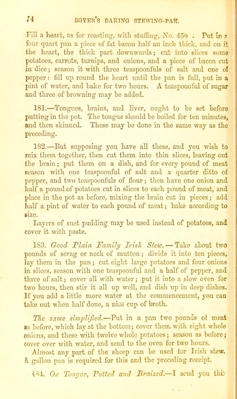 Fill a heart, as for roasting, with stuffing, No. 45b . Put in 3 four quart pan a piece of fat bacon half an inch thick, and on it the heart, the thick part downwards; cut into slices some potatoes, carrots, turnips, and onions, and a piece of bacon cut in dice; season it with three teaspoonfnls of salt and one ol pepper: fill up round the heart until the pan is full, put in a pint of water, and bake for two hours. A teaspoonful of sugar and three of browning may be added. 181. —Tongues, brains, and liver, ought to be set before putting in the pot. The tongue should be boiled for ten minutes, and then skinned. These may be done in the same way as the preceding. 182. —But supposing you have all these, and you wish to mix them together, then cut them into thin slices, leaving out the brain; put them on a dish, and for every pound of meat season with one teaspoonful of salt and a quarter ditto of pepper, and two teaspoonfuls of flour; then have one onion and half a pound of potatoes cut in slices to each pound of meat, and place in the pot as before, mixing the brain cut in pieces; add half a pint of water to each pound of meat; bake according to size. Layers of suet pudding may be used instead of potatoes, and cover it with paste. 183. Good Plain Family Irish Stew. — Take about two pounds of scrag or neck of mutton; divide it into ten pieces, lay them in the pan; cut eight large potatoes and four onions in slices, season with one teaspoonful and a half of pepper, and three of salt; cover all with water; put it into a slow oven for two hours, then stir it all up well, .and dish up in deep dishes. If you add a little more water at the commencement, you can take out when half done, a nice cup of broth. The same simplified.—Put in a pan two pounds ol meat as before, which lay at the bottom; cover them with eight whole onions, and these with twelve whole potatoes; season as before; cover over with water, and send to the oven for two hours. Almost any part of the sheep can be used lor Irish stow. k gallon pan is required for this and the preceding receipt. |84i. Ox Tongue, Polled and Braized.—I send you thiv