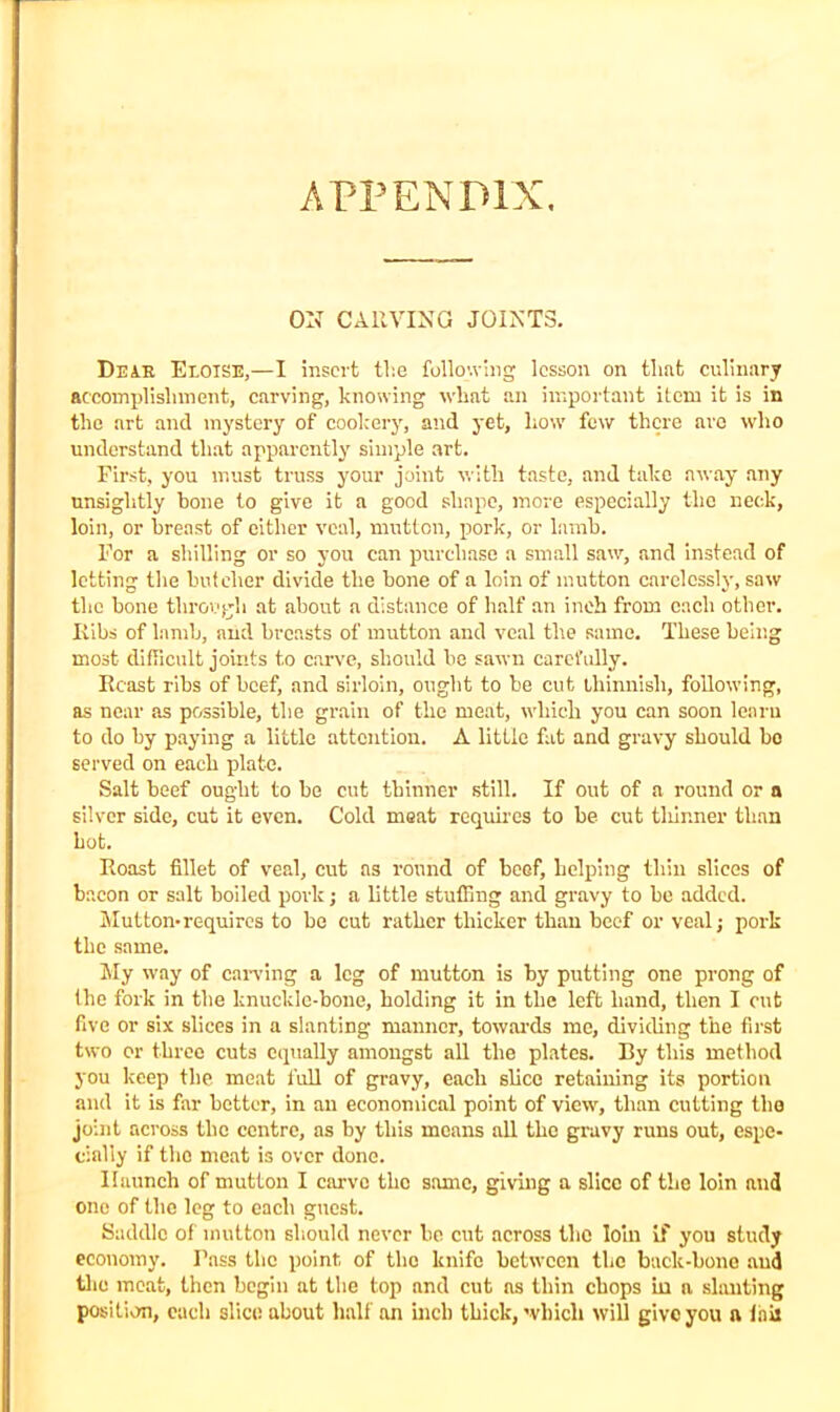 APPENDIX, ON CARVING JOINTS. Deak Eeoise,—I insert the following lesson on that culinary accomplishment, carving, knowing what an important item it is in the art and mystery of cookery, and yet, how few there are who understand that apparently simple art. First, you must truss your joint with taste, and take away any unsightly hone to give it a good shape, more especially the neck, loin, or breast of either veal, mutton, pork, or lamb. For a shilling or so you can purchase a small saw, and instead of letting the butcher divide the hone of a loin of mutton carelessly, saw the bone through at about a distance of half an inch from each other. Ribs of lamb, arid breasts of mutton and veal the same. These being most difficult joints to carve, should be sawn carefully. Rcast ribs of beef, and sirloin, ought to be cut thinnish, following, as near as possible, the grain of the meat, which you can soon learn to do by paying a little attention. A little fat and gravy should bo served on each plate. Salt beef ought to be cut thinner still. If out of a round or a silver side, cut it even. Cold meat requires to be cut tliinner than hot. Roast fillet of veal, cut as round of beef, helping thin slices of bacon or salt boiled pork; a little stuffing and gravy to be added. Mutton-requires to be cut rather thicker than beef or veal; pork the same. My way of carving a leg of mutton is by putting one prong of the fork in the knuckle-bone, holding it in the left hand, then I cut five or six slices in a slanting manner, towards me, dividing the first two or three cuts equally amongst all the plates. By this method you keep the meat full of gravy, each slice retaining its portion and it is far better, in an economical point of view, than cutting the joint across the centre, as by this moans all the gravy runs out, espe- cially if the meat is over done. Haunch of mutton I carve the same, giving a slice of the loin and one of the leg to each guest. Saddle of mutton should never bo cut across the loin if you study economy. Pass the point of the knife between the back-bone and the meat, then begin at the top and cut ns thin chops in a slanting position, each slice about half an inch thick, which will give you a fail