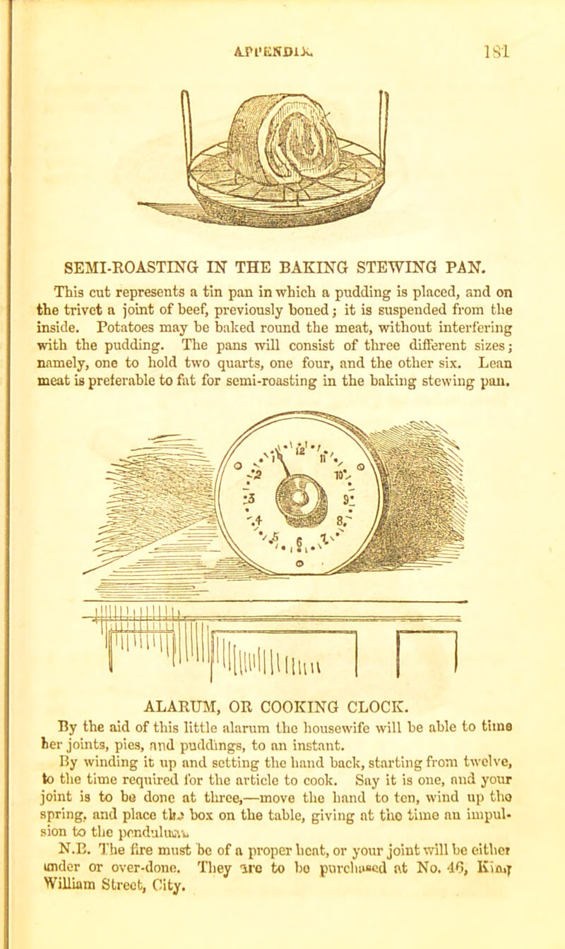 SEMI-ROASTING IN THE BAKING STEWING PAN. This cut represents a tin pan in which a pudding is placed, and on the trivet a joint of beef, previously honed; it is suspended from the inside. Potatoes may be baked round the meat, without interfering with the pudding. The pans will consist of three different sizes; namely, one to hold two quarts, one four, and the other six. Lean meat is preferable to fat for semi-roasting in the baking stewing pan. ALARUM, OR COOKING CLOCK. By the aid of this little alarum the housewife will be able to time her joints, pies, and puddings, to an instant. By winding it up and setting the hand back, starting from twelve, to the time required for the article to cook. Say it is one, and your joint is to be done at three,—move the hand to ten, wind up tho spring, and place tlm box on the table, giving at tho time au impul- sion to the pcnduluiiYu N.B. The fire must be of a proper beat, or your joint will be either under or over-done. They 'ire to bo purchased at No. 46, Ivimf William Street, City.