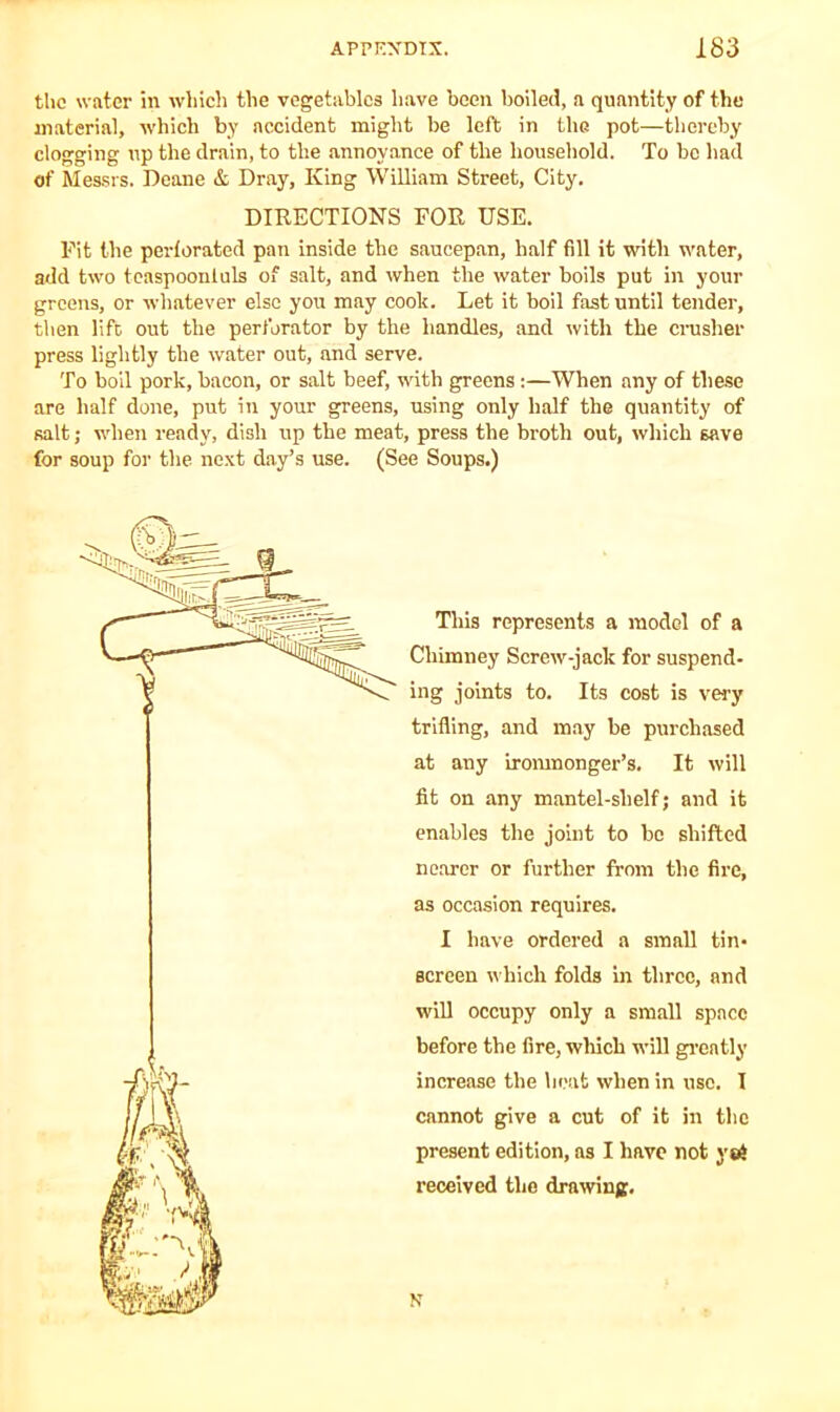 tho water in which the vegetables have been boiled, a quantity of the material, which by accident might be left in the pot—thereby clogging up the drain, to the annoyance of the household. To be had of Messrs. Deane & Dray, King William Street, City. DIRECTIONS FOR USE. Fit the perforated pan inside the saucepan, half fill it with water, add two teaspooniuls of salt, and when the water boils put in your greens, or whatever else you may cook. Let it boil fast until tender, then lift out the perforator by the handles, and with the crusher press lightly the water out, and serve. To boil pork, bacon, or salt beef, with greens:—When any of these are half done, put in your greens, using only half the quantity of salt; when ready, dish up the meat, press the broth out, which save for soup for the next day’s use. (See Soups.) This represents a model of a Chimney Screw-jack for suspend- ing joints to. Its cost is very trifling, and may be purchased at any ironmonger’s. It will fit on any mantel-shelf; and it enables the joint to be shifted nearer or further from the fire, as occasion requires. I have ordered a small tin- screen which folds in three, and will occupy only a small space before the fire, which will greatly increase the heat when in use. I cannot give a cut of it in the present edition, as I have not yei received the drawing. N