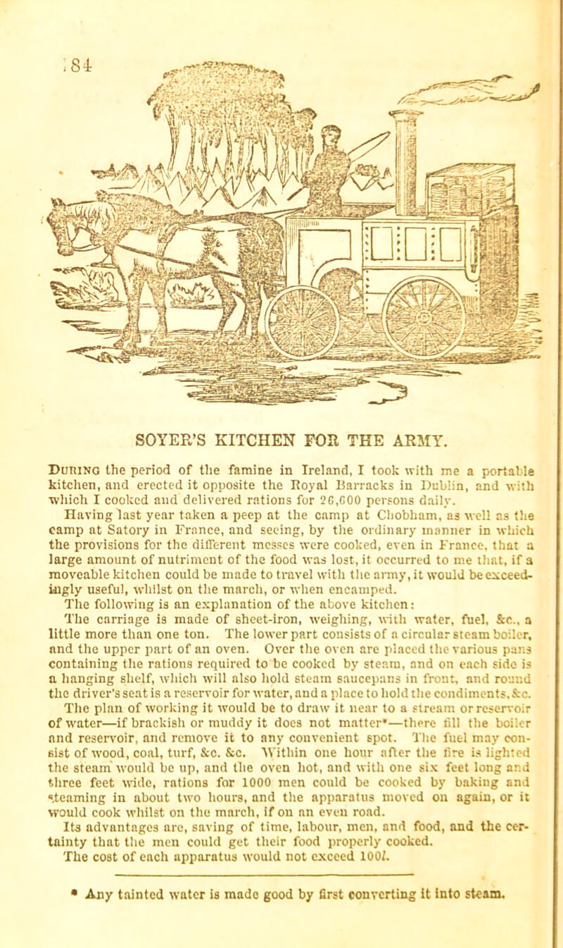 i 84 SOYER’S KITCHEN FOR THE ARMY. During the period of the famine in Ireland, I took with me a portable kitchen, and erected it opposite the Royal Barracks in Dublin, and with which I cooked and delivered rations for 2G.G00 persons daily. Having last year taken a peep at the camp at Chobham, as well as the camp at Satory in France, and seeing, by the ordinary manner in which the provisions for the different messes were cooked, even in France, that a large amount of nutriment of the food was lost, it occurred to me that, if a moveable kitchen could be made to travel with the army, it would be exceed- ingly useful, whilst on the march, or when encamped. The following is an explanation of the above kitchen: The carriage is made of sheet-iron, weighing, with water, fuel, &c„ a little more than one ton. The lower part consists of a circular steam boiler, and the upper part of an oven. Over the oven are placed the various pans containing the rations required to be cooked by steam, and on each side is a hanging shelf, which will also hold steam saucepans in front, and round the driver’s seat is a reservoir for water, and a place to hold the condiments.&c. The plan of working it would be to draw it near to a stream or reservoir of water—if brackish or muddy it does not matter*—there fill the boiler and reservoir, and remove it to any convenient spot. The fuel may con- sist of wood, coal, turf, &c. &c. Within one hour after the fire is lighted the steam would be up, and the oven hot, and with one six feet long and three feet wide, rations for 1000 men could be cooked by baking and steaming in about two hours, and the apparatus moved on again, or it would cook whilst on the march, if on nn even road. Its advantages nre, saving of time, labour, men, and food, and the cer- tainty that the men could get their food properly cooked. The cost of each apparatus would not exceed 1001. • Any tainted water is made good by first converting it into steam.