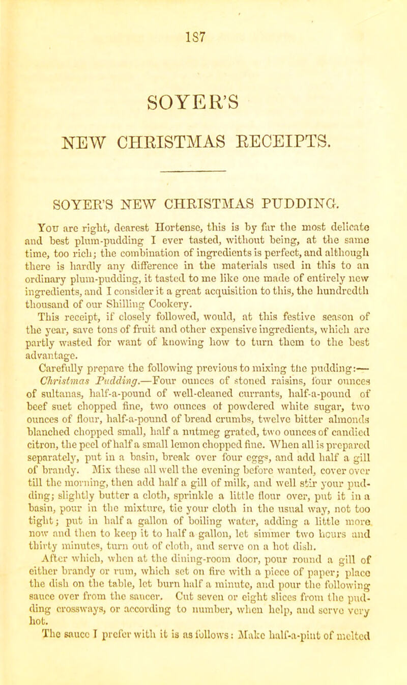 1S7 SOYER’S NEW CHRISTMAS RECEIPTS. SOYER’S NEW CHRISTMAS PUDDING. You are riglit, clearest Hortense, tliis is by far the most delicate and best plum-pudding I ever tasted, without being, at the same time, too rich; the combination of ingredients is perfect, and although there is hardly any difference in the materials used in this to an ordinary plum-pudding, it tasted to me like one made of entirely new ingredients, and I consider it a great acquisition to this, the hundredth thousand of our Shilling Cookery. This receipt, if closely followed, would, at this festive season of the year, save tons of fruit and other expensive ingredients, which are partly wasted for want of knowing how to turn them to the best advantage. Carefully prepare the following previous to mixing the pudding:— Christmas Pudding.—Four ounces of stoned raisins, four ounces of sultanas, half-a-pound of well-cleaned currants, half-a-pound of beef suet chopped fine, two ounces of powdered white sugar, two ounces of flour, half-a-pound of bread crumbs, twelve hitter almonds blanched chopped small, half a nutmeg grated, two ounces of candied citron, the peel of half a small lemon chopped fine. When all is prepared separately, put in a basin, break over four eggs, and add half a gill of brandy. Mix these all well the evening before wanted, cover over till the morning, then add half a gill of milk, and well stir your pud- ding; slightly butter a cloth, sprinkle a little flour over, put it in a basin, pour in the mixture, tie your cloth in the usual way, not too tight; put in half a gallon of boiling water, adding a little more now and then to keep it to half a gallon, let simmer two hours and thirty minutes, turn ont of cloth, and serve on a hot dish. After which, when at the dining-room door, pour round a gill of either brandy or rum, which set on fire with a piece of paper; placo the dish on the table, let burn half a minute, and pour the following sauce over from the saucer. Cut seven or eight slices from the pud- ding crossways, or according to number, when help, and serve very hot. The sauce T prefer with it is as follows: Make lialf-a-pint of melted