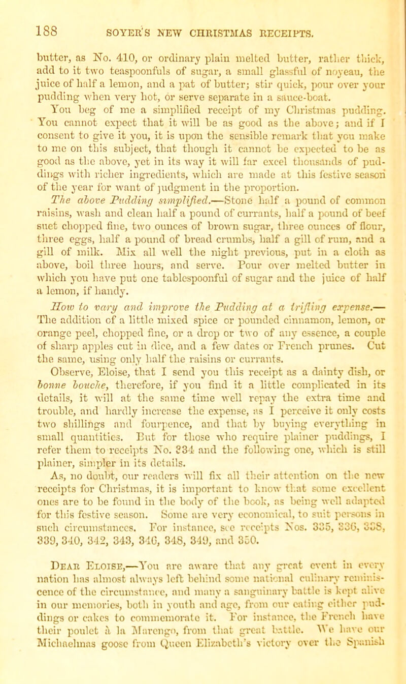 butter, as No. 410, or ordinary plain melted butter, rather thick, add to it two teaspoonfuls of sugar, a small glassful of noyeau, tiie juice of half a lemon, and a pat of butter; stir quick, pour over your pudding when very hot, or serve separate in a sauce-boat. You beg of me a simplified receipt of my Christmas pudding. You cannot expect that it will be as good as the above; and if I consent to give it you, it is upon the sensible remark that you make to me on this subject, that though it cannot be expected to be as good as the above, yet in its way it will far excel thousands of pud- dings with richer ingredients, which are made at this festive season of the year for want of judgment in the proportion. The above Pudding simplified.—Stone half a pound of common raisins, wash and clean half a pound of currants, half a pound of beef suet chopped fine, two ounces of brown sugar, three ounces of flour, three eggs, half a pound of bread crumbs, half a gill of rum, and a gill of milk. Mix all well the night previous, put in a cloth as above, boil three hours, and serve. Pour over melted butter in which you have put one tablespoonful of sugar and the juice of half a lemon, if handy. How to vary and improve ihe Pudding at a trijling expense.— The addition of a little mixed spice or pounded cinnamon, lemon, or orange peel, chopped fine, or a drop or two of any essence, a couple of sharp apples cut in dice, and a few dates or French prunes. Cut the same, using only half the raisins or currants. Observe, Eloise, that I send you this receipt as a dainty dish, or bonne louche, therefore, if you find it a little complicated in its details, it will at the same time well repay the extra time and trouble, and hardly increase the expense, as I perceive it only costs two shillings and fourpence, and that by buying everything in small quantities. But. for those who require plainer puddings, I refer them to receipts No. 334 and the following one, which is still plainer, simpler in its details. As, no doubt, our readers will fix all their attention on the new receipts for Christmas, it is important to know that some excellent ones are to be found in the body of the book, ns being well adapted for this festive season. Some are very economical, to suit persons in such circumstances. For instance, see receipts Nos. 335, 336, 338, 339, 340, 342, 343, 34G, 348, 349, and 350. Dear Eloise,—You are aware that any great event in every nation has almost always left behind some national culinary reminis- cence of the circumstance, and many a sanguinary battle is kept alive in our memories, both in youth and age, from our eating either pud- dings or cakes to commemorate it. For instance, the French have their poulet a la Marengo, from that great battle. We have cur Michaelmas goose from Queen Elizabeth’s victory over the Spanish