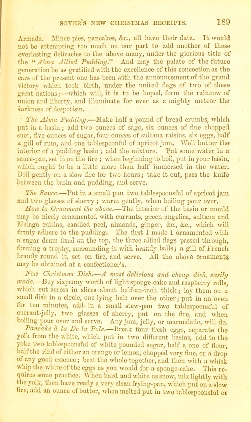 Armada. Mince pies, pancakes, &c., all liavo tlieir data. It would not be attempting too much on our part to add another of these everlasting delicacies to the above many, under the glorious title of the “Alma Allied Pudding.” And may the palate of the future generation he as gratified with the excellence of this concoction as the ears of the present one has been with the announcement of the grand victory which took birth, under the united flags of two of these great nations;—which will, it is to be hoped, form the rainoow of union and liberty, and illuminate for ever as a mighty meteor the iarkness of despotism. The Alma Pudding.—Make half a pound of bread crumbs, which put in a basin; add two ounces of sago, six ounces of fine chopped suet, five ounces of sugar, four ounces of sultana raisins, six eggs, half a gill of rum, and one tahlespoonful of apricot jam. Well butter the interior of a pudding basin ; add the mixture. Put some water in a sauce-pan, set it on the fire ; -when beginning to boil, put in your basin, which ought to be a little more than half immersed in the water. Boil gently on a slow fire for two hours; take it out, pass the knife between the basin and pudding, and serve. The Sauce.—Put in a small pan t;vo tablespoonsful of apricot jam and two glasses of sherry ; warm gently, when boiling pom- over. How to Ornament the above.—The interior of the basin or mould may be nicely ornamented with currants, green angelica, sultana and Malaga raisins, candied peel, almonds, ginger, Ac., Ac., which will firmly adhere to the pudding. The first I made I ornamented with a sugar drum fixed on the top, the three allied flags passed through, forming a trophy, surrounding it with Lrandy balls; a gill of French brandy round it, set on fire, and serve. All the above ornaments may be obtained at a confectioner’s. Neiv Christmas Pish.—A most delicious and cheap dish, easily made.—Buy sixpenny worth of light sponge-cake and raspberry rolls, which cut across in slices about half-an-inch thick; lay them on a small dish in a circle, one lying hair over the other; put in an oven tor ten minutes, add- in a small stew-pan two tablespoonsful of currant-jelly, two glasses of sherry, put on the fire, and when boiling pour over and serve. Any jam, jelly, or marmalade, will do. Pancake a la Pe la Pole.—Break four fresh eggs, separate the yolk from the white, which put in two different basins, add to the yoke two tablespoonsful of white pounded sugar, half a one of flour, half the rind of either an orange or lemon, chopped very fine, or a drop of any good essence; boat the whole together, and then with a whisk whip the white of the eggs as you would for a sponge-cake. This re- quires some practice. When hard and white as snow, mix lightly with the yolk, then have ready a very clean frying-pan, which put on a slow fire, add an ounce of butter, when melted put in two tablespoonsful ox