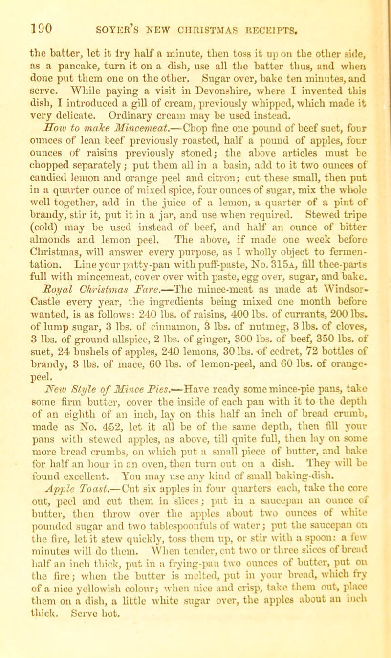 the hatter, let it try half a minute, then toss it up on the other side, as a pancake, turn it on a dish, use all the hatter thus, and when done put them one on the other. Sugar over, hake ten minutes, and serve. While paying a visit in Devonshire, where I invented this dish, I introduced a gill of cream, previously whipped, which made it very delicate. Ordinary cream may he used instead. How to make Mincemeat.—Chop fine one pound of heef suet, four ounces of lean beef previously roasted, half a pound of apples, four ounces of raisins previously stoned; the above articles must he chopped separately; put them all in a basin, add to it two ounces of candied lemon and orange peel and citron; cut these small, then put in a quarter ounce of mixed spice, four ounces of sugar, mix the whole well together, add in the juice of a lemon, a quarter of a pint of brandy, stir it, put it in a jar, and use when required. Stewed tripe (cold) may he used instead of heef, and half an ounce of hitter almonds and lemon peel. The above, if made one week before Christmas, will answer every purpose, as I wholly object to fermen- tation. Line your patty-pan with puff-paste. No. 315a, fill thee-parts full with mincemeat, cover over with paste, egg over, sugar, and hake. Royal Christmas Fare.—The mince-meat as made at Windsor- Castle every year, the ingredients being mixed oue month before wanted, is as follows: 240 lbs. of raisins, 400 lbs. of currants, 200 lbs. of lump sugar, 3 lbs. of cinnamon, 3 lbs. of nutmeg, 3 lbs. of cloves, 3 lbs. of ground allspice, 2 lbs. of ginger, 300 lbs. of beef, 350 lbs. of suet, 24 bushels of apples, 240 lemons, 30 lbs. of cedret, 72 bottles of brandy, 3 lbs. of mace, 60 lbs. of lemon-peel, and 60 lbs. of orange- peel. New Style of Mince Pies.—Have ready some mince-pie pans, take some firm butter, cover the inside of each pan with it to the depth of an eighth of an inch, lay on this half an inch of bread crumb, made as No. 452, let it all be of the same depth, then fill your pans with stewed apples, as above, till quite full, then lay on some more bread crumbs, on which put a small piece of butter, and bake for half an hour in an oven, then turn out on a dish. They will be found excellent. You may use any kind of small baking-dish. Apple Toast.—Cut six apples in four quarters each, take the core out, peel and cut them in slices; put in a saucepan an ounce of butter, then throw over the apples about two ounces of white pounded sugar and two tablespoonfuls of water; put the saucepan on the fire, let it stew quickly, toss them up, or stir with a spoon: a few minutes will do them. When tender, cut two or three slices of bread half an inch thick, put in a frying-pan two ounces of butter, put on the fire; when the butter is melted, put in your bread, which fry of a nice yellowish colour; when nice and crisp, take them out, place them on a dish, a little white sugar over, the apples about an inch thick. Servo hot.