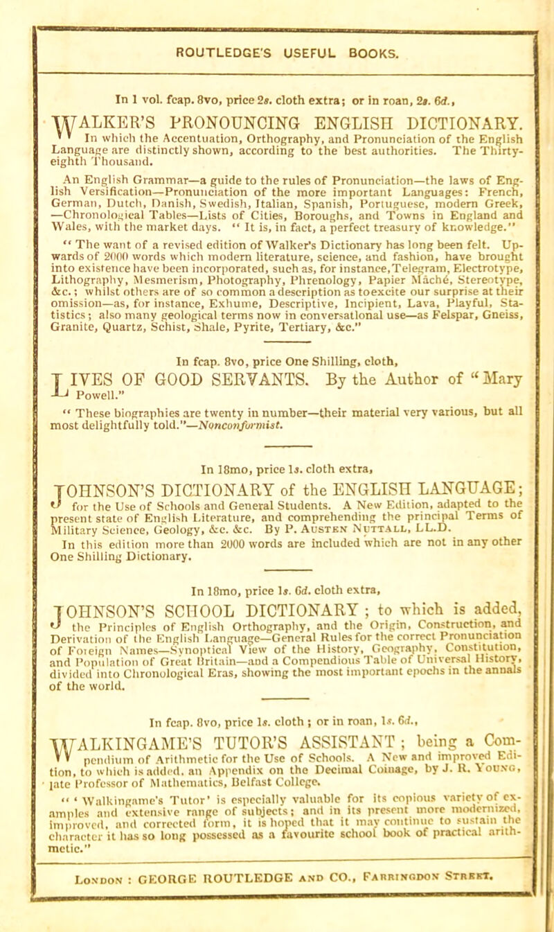 ROUTLEDGE'S USEFUL BOOKS. In 1 vol. fcap. 8vo, price 2s. cloth extra; or in roan, 2s. &?., WALKER’S PRONOUNCING ENGLISH DICTIONARY. ’ ’ In which the Accentuation, Orthography, and Pronunciation of the English Language are distinctly shown, according to the best authorities. The Thirty- eighth Thousand. An English Grammar—a guide to the rules of Pronunciation—the laws of Eng- lish Versification—Pronunciation of the more important Languages: French, German, Dutch, Danish, Swedish, Italian, Spanish, Portuguese, modern Greek, —Chronological Tables—Lists of Cities, Boroughs, and Towns in England and Wales, with the market days. “ It is, in fact, a perfect treasury of knowledge.” tf The want of a revised edition of Walker's Dictionary has long been felt. Up- wards of 2000 words which modern literature, science, and fashion, have brought into existence have been incorporated, such as, for instance,Telegram, Electrotype, Lithography, Mesmerism, Photography, Phrenology, Papier Macbe, Stereotype, &c.; whilst others are of so common a description as toexcite our surprise at their omission—as, for instance. Exhume, Descriptive, Incipient, Lava, Playful, Sta- tistics ; also many geological terms now in conversational use—as Felspar, Gneiss, Granite, Quartz, Schist, Shale, Pyrite, Tertiary, &c.” In fcap. 8vo, price One Shilling, cloth, T IVES OF GOOD SERVANTS. By the Author of “ Mary J-J Powell.” t( These biographies are twenty in number—their material very various, but all most delightfully told.”—Nonconformist. In 18mo, price 1-j. cloth extra, JOHNSON’S DICTIONARY of the ENGLISH LANGUAGE; ** for the Use of Schools and General Students. A New Edition, adapted to the present state of English Literature, and comprehending the principal Terms of Military Science, Geology, &c. &c. By P. Austen Nuttall, LL.D. In this edition more than 2000 words are included which are not in any other One Shilling Dictionary. In 18mo, price 1$. 6<f. cloth extra, JOHNSON’S SCHOOL DICTIONARY; to which is added, the Principles of English Orthography, and the Origin, Construction, and Derivation of the English Language—General Rules for the correct Pronunciation of Foieign Names—Svnoptical View of the History, Geography, Constitution, and Population of Great Britain—and a Compendious Table of Universal History, divided into Chronological Eras, showing the most important epochs in the annals of the world. In fcap. 8vo, price Is. cloth ; or in roan, 1$. 6d.t WALKINGAME’S TUTOR’S ASSISTANT ; being a Com- V V pendium of Arithmetic for the Use of Schools. A New and improved Edi- tion, to which is added, an Appendix on the Decimal Coinage, by J. R. Vou.no, late Professor of Mathematics, Belfast College. “ ‘ Walkingame’s Tutor’ is especially valuable for its copious variety of ex- amples and extensive range of subjects; and in its present more modernized, improved, amt corrected form, it is hoped that it may continue to sustain the character it lias so long possessed as a favourite school book of practical arith- metic.’’