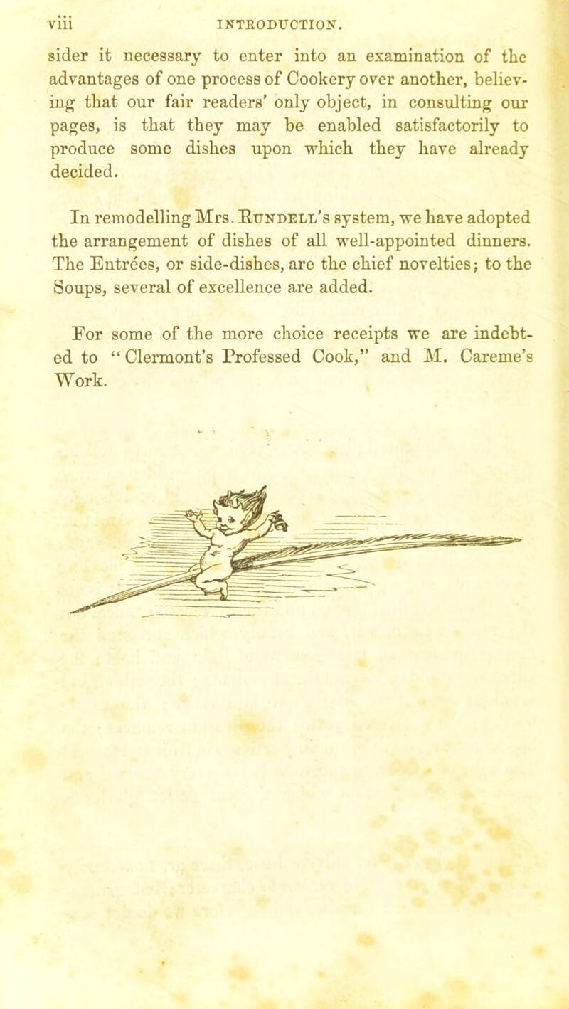 sider it necessary to enter into an examination of the advantages of one process of Cookery over another, believ- ing that our fair readers’ only object, in consulting our pages, is that they may be enabled satisfactorily to produce some dishes upon which they have already decided. In remodelling Mrs. Rundell’s system, we have adopted the arrangement of dishes of all well-appointed dinners. The Entrees, or side-dishes, are the chief novelties; to the Soups, several of excellence are added. For some of the more choice receipts we are indebt- ed to “ Clermont’s Professed Cook,” and M. Careme’s Work.