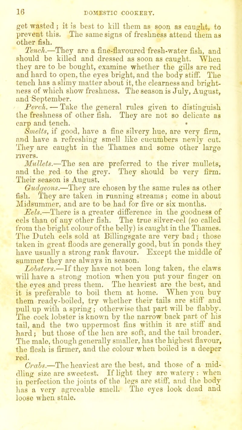 get wasted ; it is best to kill them as soon as cauglxt, to prevent this. The same signs of freshness attend them as other fish. Tench.—They are a fine-flavoured fresh-water fish, and should be killed and dressed as soon as caught. When they are to be bought, examine whether the gills are red and hard to open, the eyes bright, and the body stiff. The tench has a slimy matter about it, the clearness and bright- ness of which show freshness. The season is July, August, and September. Perch. — Take the general rules given to distinguish the freshness of other fish. They are not so delicate as carp and tench. • Smelts, if good, have a fine silvery hue, are very firm, and have a refreshing smell like cucumbers newly cut. They are caught in the Thames and some other large nvers. Mullets.—The sea are preferred to the river mullets, and the red to the grey. They should be very firm. Their season is August. Gudgeons.—They are chosen by the same rules as other fish. They are taken in running streams; come in about Midsummer, and are to be had for five or six months. Eels.—There is a greater difference in the goodness of eels than of any other fish. The true silver-eel (so called from the bright colour of the belly) is caught in the Thames. The Dutch eels sold at Billingsgate are very bad; those taken in great floods are generally good, but in ponds they have usually a strong rank flavour. Except the middle of summer they are always in season. Lobsters.—If they have not been long taken, the claws will have a strong motion when you put your finger on the eyes and press them. The heaviest are the best, and it is preferable to boil them at home. AYhen you buy them ready-boiled, try whether their tails are stiff and pull up with a spring; otherwise that part will be flabby. The cock lobster is known by the narrow back part of his tail, and the two uppermost fins within it are stiff and hard; but those of the hen are soft, and the tail broader. The male, though generally smaller, has the highest flavour, the flesh is firmer, and the colour when boiled is a deeper red. Crabs.—The heaviest arc the best, and those of a mid- dling size are sweetest. If light they are watery : when in perfection the joints of the legs are stiff, and the body has a vei’y agreeable smell. The eyes look dead and