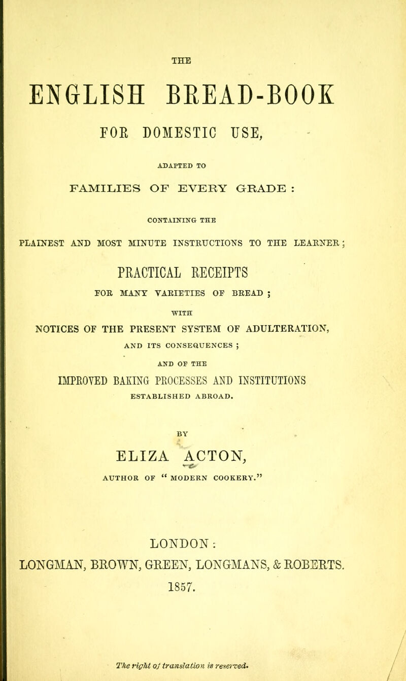 ENGLISH BREAD-BOOK FOR DOMESTIC USE, ADAPTED TO FAMILIES OF EVERY GRADE : CONTAINING THE PLAINEST AND MOST MINUTE INSTRUCTIONS TO THE LEARNER; PRACTICAL RECEIPTS FOR MANY VARIETIES OF BREAD ; WITH NOTICES OF THE PRESENT SYSTEM OF ADULTERATION, AND ITS CONSEQUENCES ; AND OP THE IMPROVED BAKING PROCESSES AND INSTITUTIONS ESTABLISHED ABROAD. BY ELIZA ACTON, AUTHOR OF “ MODERN COOKERY.” LONDON: LONGMAN, BLOWN, GREEN, LONGMANS, & ROBERTS. 1857. Tke right oj translation is reserved. /