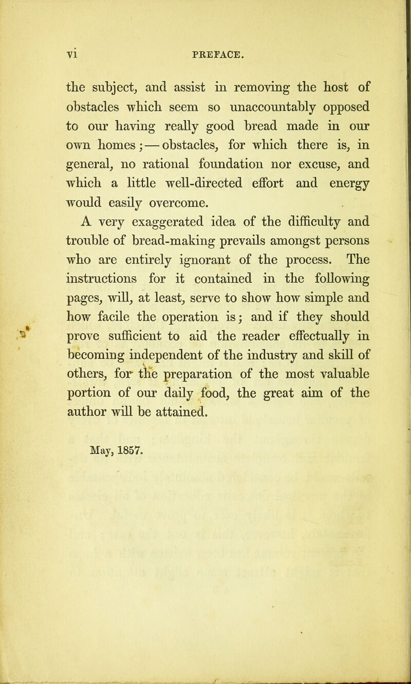 the subject, and assist in removing the host of obstacles which seem so unaccountably opposed to our having really good bread made in our own homes; — obstacles, for which there is, in general, no rational foundation nor excuse, and which a little well-directed effort and energy would easily overcome. A very exaggerated idea of the difficulty and trouble of bread-making prevails amongst persons who are entirely ignorant of the process. The instructions for it contained in the following pages, will, at least, serve to show how simple and how facile the operation is; and if they should prove sufficient to aid the reader effectually in becoming independent of the industry and skill of others, for the preparation of the most valuable portion of our daily food, the great aim of the author will be attained. May, 1857.