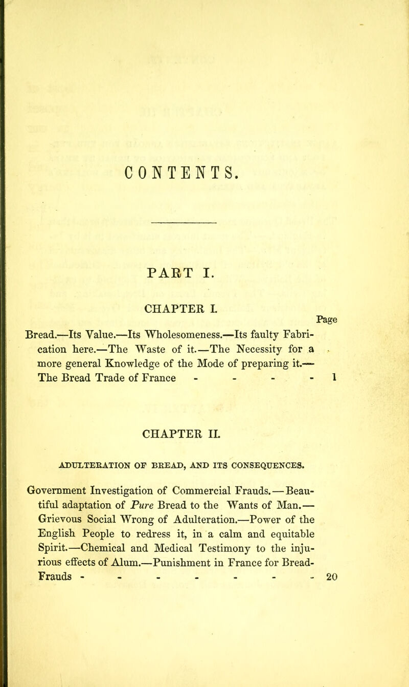 CONTENTS PART I. CHAPTER L Page Bread.—Its Value.—Its Wholesomeness.—Its faulty Fabri- cation here.—The Waste of it.—The Necessity for a more general Knowledge of the Mode of preparing it.— The Bread Trade of France - - - - 1 CHAPTER IL ADULTERATION OP BREAD, AND ITS CONSEQUENCES. Government Investigation of Commercial Frauds. — Beau- tiful adaptation of Pure Bread to the Wants of Man.— Grievous Social Wrong of Adulteration.—Power of the English People to redress it, in a calm and equitable Spirit.—Chemical and Medical Testimony to the inju- rious effects of Alum.—Punishment in France for Bread- Frauds - - - - - 20