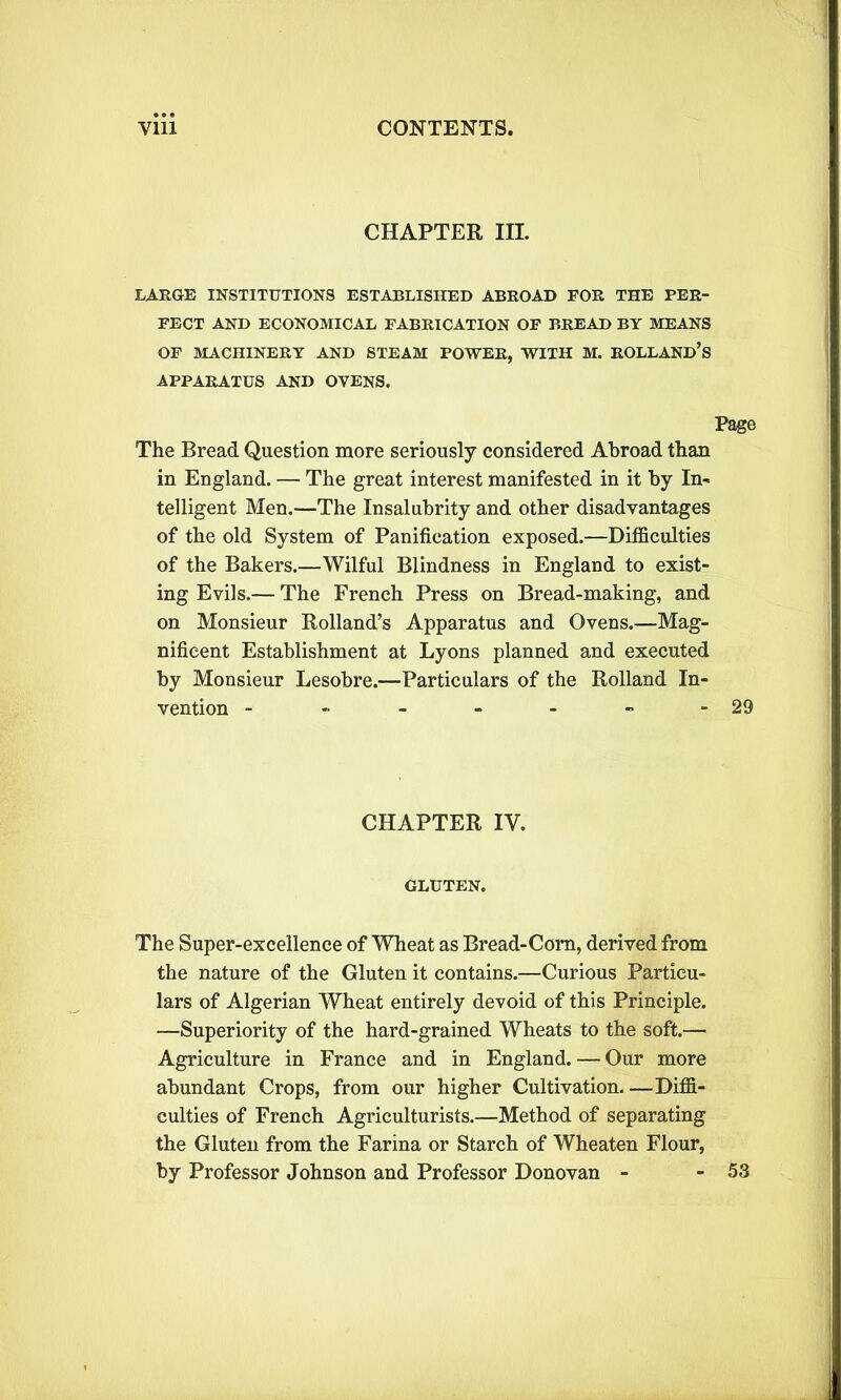 CHAPTER III. LARGE INSTITUTIONS ESTABLISHED ABROAD FOR THE PER- FECT AND ECONOMICAL FABRICATION OF BREAD BY MEANS OF MACHINERY AND STEAM POWER, WITH M. HOLLAND’S APPARATUS AND OVENS. Page The Bread Question more seriously considered Abroad than in England. — The great interest manifested in it by In- telligent Men.—The Insalubrity and other disadvantages of the old System of Panification exposed.—Difficulties of the Bakers.—Wilful Blindness in England to exist- ing Evils.— The French Press on Bread-making, and on Monsieur Rolland’s Apparatus and Ovens.—Mag- nificent Establishment at Lyons planned and executed by Monsieur Lesobre.—Particulars of the Rolland In- vention - -■ - - - - - 29 CHAPTER IV. GLUTEN. The Super-excellence of Wheat as Bread-Corn, derived from the nature of the Gluten it contains.—Curious Particu- lars of Algerian Wheat entirely devoid of this Principle. —Superiority of the hard-grained Wheats to the soft.— Agriculture in France and in England. — Our more abundant Crops, from our higher Cultivation Diffi- culties of French Agriculturists.—Method of separating the Gluten from the Farina or Starch of Wheaten Flour, by Professor Johnson and Professor Donovan - - 53