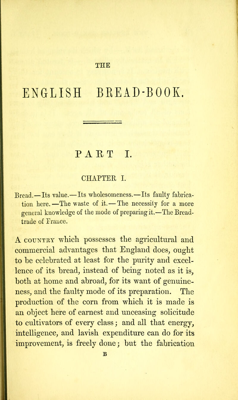 THE ENGLISH BREAD-BOOK. PART I. CHAPTER I. Bread.—Its value.—Its wholesomeness.—Its faulty fabrica- tion here.—The waste of it. — The necessity for a more general knowledge of the mode of preparing it.—The Bread- trade of Trance. A country which possesses the agricultural and commercial advantages that England does, ought to he celebrated at least for the purity and excel- lence of its bread, instead of being noted as it is, both at home and abroad, for its want of genuine- ness, and the faulty mode of its preparation. The production of the corn from which it is made is an object here of earnest and unceasing solicitude to cultivators of every class; and all that energy, intelligence, and lavish expenditure can do for its improvement, is freely done; hut the fabrication B