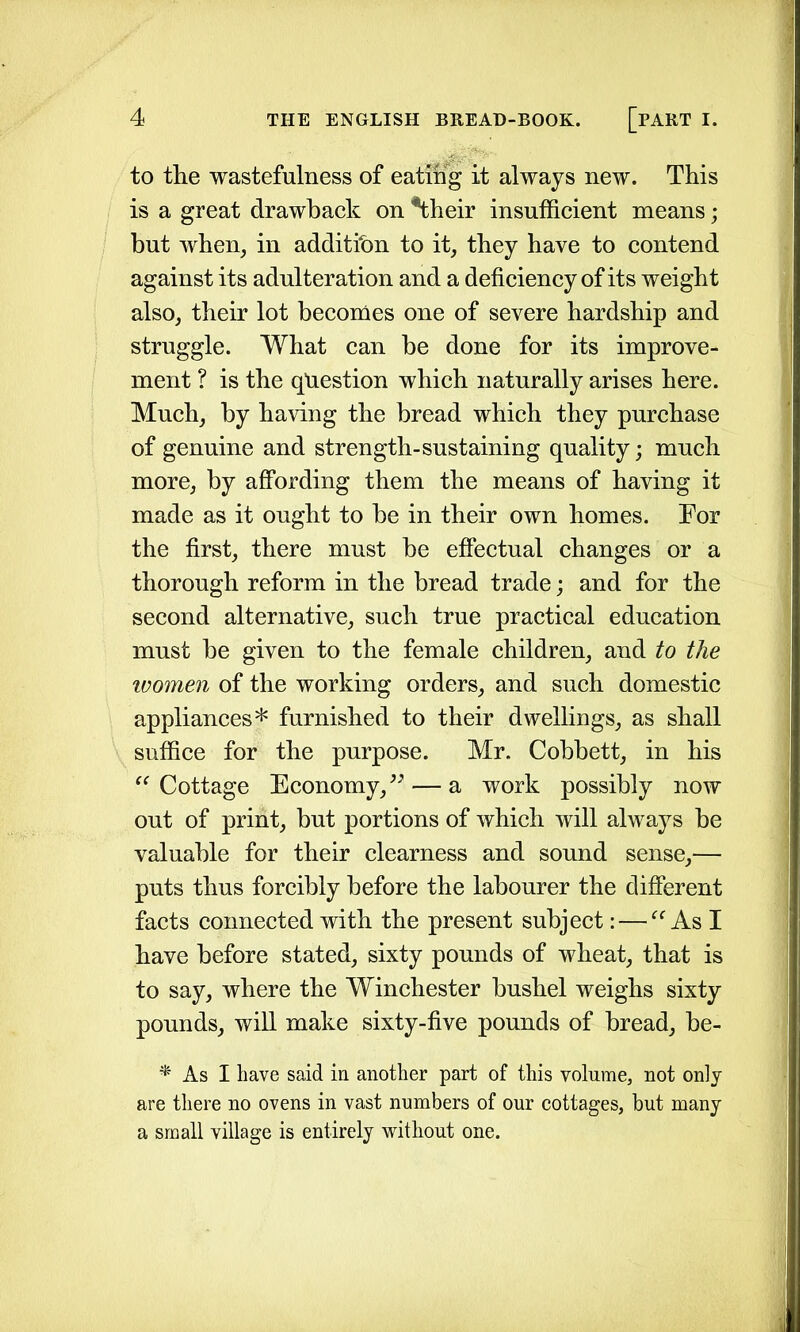 to the wastefulness of eating it always new. This is a great drawback on *their insufficient means; but when, in addition to it, they have to contend against its adulteration and a deficiency of its weight also, their lot becomes one of severe hardship and struggle. What can be done for its improve- ment ? is the question which naturally arises here. Much, by having the bread which they purchase of genuine and strength-sustaining quality; much more, by affording them the means of having it made as it ought to be in their own homes. For the first, there must be effectual changes or a thorough reform in the bread trade; and for the second alternative, such true practical education must be given to the female children, and to the women of the working orders, and such domestic appliances* furnished to their dwellings, as shall suffice for the purpose. Mr. Cobbett, in his “Cottage Economy,n— a work possibly now out of print, but portions of which will always be valuable for their clearness and sound sense,— puts thus forcibly before the labourer the different facts connected with the present subject: — “As I have before stated, sixty pounds of wheat, that is to say, where the Winchester bushel weighs sixty pounds, will make sixty-five pounds of bread, be- * As I have said in another part of this volume, not only are there no ovens in vast numbers of our cottages, but many a small village is entirely without one.