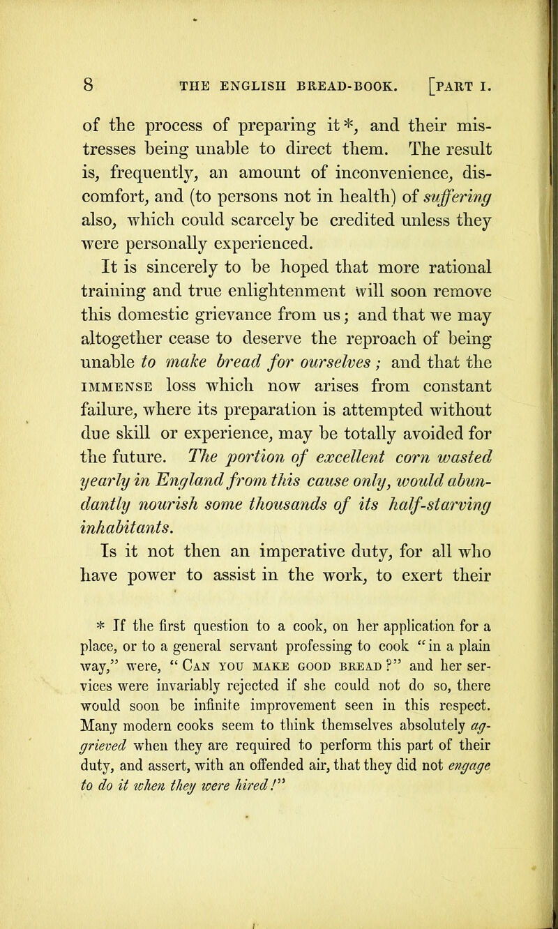 of the process of preparing it*, and their mis- tresses being unable to direct them. The result is, frequently, an amount of inconvenience, dis- comfort, and (to persons not in health) of suffering also, which could scarcely be credited unless they were personally experienced. It is sincerely to be hoped that more rational training and true enlightenment will soon remove this domestic grievance from us; and that we may altogether cease to deserve the reproach of being unable to make bread for ourselves; and that the immense loss which now arises from constant failure, where its preparation is attempted without due skill or experience, may be totally avoided for the future. The portion of excellent corn wasted yearly in England from this cause only, would abun- dantly nourish some thousands of its half-starving inhabitants. Is it not then an imperative duty, for all who have power to assist in the work, to exert their * If the first question to a cook, on her application for a place, or to a general servant professing to cook “ in a plain way,” were, “ Can yotj make good bread ?” and her ser- vices were invariably rejected if she could not do so, there would soon be infinite improvement seen in this respect. Many modern cooks seem to think themselves absolutely ag- grieved when they are required to perform this part of their duty, and assert, with an offended air, that they did not engage to do it when they were hired!”