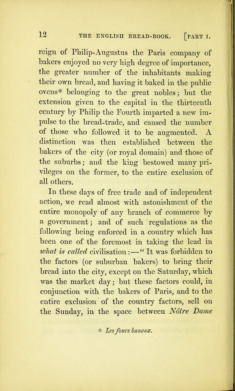 reign of Philip-Augustus the Paris company of bakers enjoyed no very high degree of importance, the greater number of the inhabitants making their own bread, and having it baked in the public ovens* belonging to the great nobles; but the extension given to the capital in the thirteenth century by Philip the Fourth imparted a new im- pulse to the bread-trade, and caused the number of those who followed it to be augmented. A distinction was then established between the bakers of the city (or royal domain) and those of the suburbs; and the king bestowed many pri- vileges on the former, to the entire exclusion of all others. In these days of free trade and of independent action, we read almost with astonishment of the entire monopoly of any branch of commerce by a government; and of such regulations as the following being enforced in a country which has been one of the foremost in taking the lead in what is called civilisation : — “ It was forbidden to the factors (or suburban bakers) to bring their bread into the city, except on the Saturday, which was the market day; but these factors could, in conjunction with the bakers of Paris, and to the entire exclusion of the country factors, sell on the Sunday, in the space between Notre Dame * Les fours lanaux.