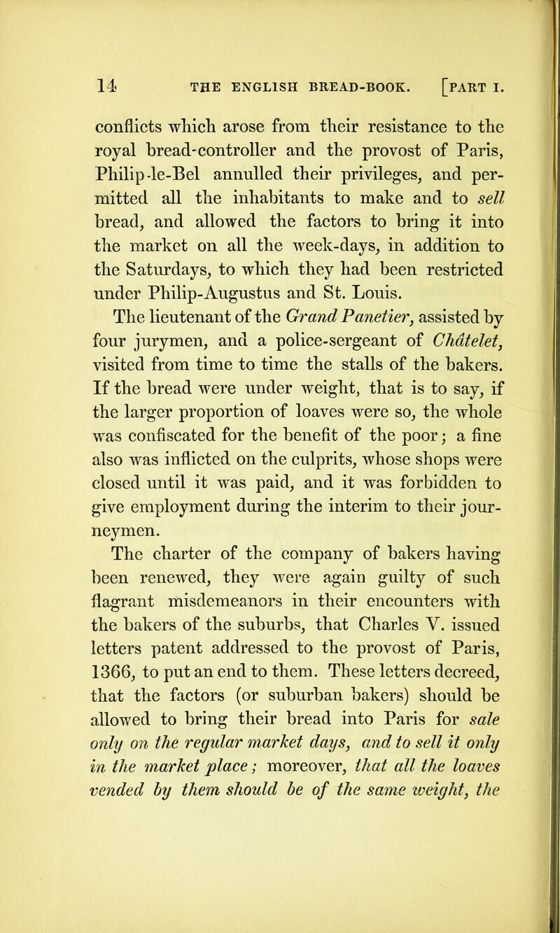 conflicts which arose from their resistance to the royal bread-controller and the provost of Paris, Philip-le-Bel annulled their privileges, and per- mitted all the inhabitants to make and to sell bread, and allowed the factors to bring it into the market on all the week-days, in addition to the Saturdays, to which they had been restricted under Philip-Augustus and St. Louis. The lieutenant of the Grand Panetier, assisted by four jurymen, and a police-sergeant of Chatelet, visited from time to time the stalls of the bakers. If the bread were under weight, that is to say, if the larger proportion of loaves were so, the whole was confiscated for the benefit of the poor; a fine also was inflicted on the culprits, whose shops were closed until it was paid, and it was forbidden to give employment during the interim to their jour- neymen. The charter of the company of bakers having been renewed, they were again guilty of such flagrant misdemeanors in their encounters with the bakers of the suburbs, that Charles V. issued letters patent addressed to the provost of Paris, 1366, to put an end to them. These letters decreed, that the factors (or suburban bakers) should he allowed to bring their bread into Paris for sale only on the regular market days, and to sell it only in the market place; moreover, that all the loaves vended by them should be of the same weight, the