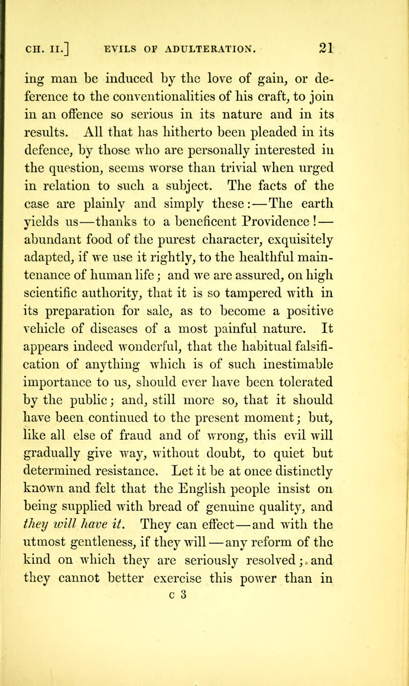 ing man be induced by tbe love of gain, or de- ference to tbe conventionalities of bis craft, to join in an offence so serious in its nature and in its results. All that has hitherto been pleaded in its defence, by those w7ho are personally interested in the question, seems worse than trivial when urged in relation to such a subject. The facts of the case are plainly and simply these:—The earth yields us—thanks to a beneficent Providence! — abundant food of the purest character, exquisitely adapted, if we use it rightly, to the healthful main- tenance of human life; and we are assured, on high scientific authority, that it is so tampered with in its preparation for sale, as to become a positive vehicle of diseases of a most painful nature. It appears indeed wonderful, that the habitual falsifi- cation of anything which is of such inestimable importance to us, should ever have been tolerated by the public; and, still more so, that it should have been continued to the present moment; but, like all else of fraud and of wrong, this evil will gradually give way, without doubt, to quiet but determined resistance. Let it be at once distinctly known and felt that the English people insist on being supplied with bread of genuine quality, and they will have it. They can effect—and with the utmost gentleness, if they will—any reform of the kind on which they are seriously resolved; , and they cannot better exercise this power than in c 3