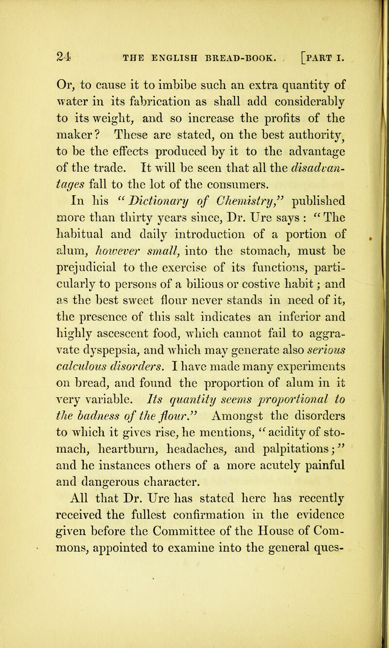 Or, to cause it to imbibe such an extra quantity of water in its fabrication as shall add considerably to its weight, and so increase the profits of the maker ? These are stated, on the best authority^ to be the effects produced by it to the advantage of the trade. It will be seen that all the disadvan- tages fall to the lot of the consumers. In his “ Dictionary of Chemistry,” published more than thirty years since. Dr. Ure says : “ The habitual and daily introduction of a portion of alum, however small, into the stomach, must be prejudicial to the exercise of its functions, parti- cularly to persons of a bilious or costive habit; and as the best sweet flour never stands in need of it, the presence of this salt indicates an inferior and highly ascescent food, which cannot fail to aggra- vate dyspepsia, and which may generate also serious calculous disorders. I have made many experiments on bread, and found the proportion of alum in it very variable. Its quantity seems proportional to the badness of the flour ” Amongst the disorders to which it gives rise, he mentions, “ acidity of sto- mach, heartburn, headaches, and palpitations;” and he instances others of a more acutely painful and dangerous character. All that Dr. Ure has stated here has recently received the fullest confirmation in the evidence given before the Committee of the House of Com- mons, appointed to examine into the general ques-