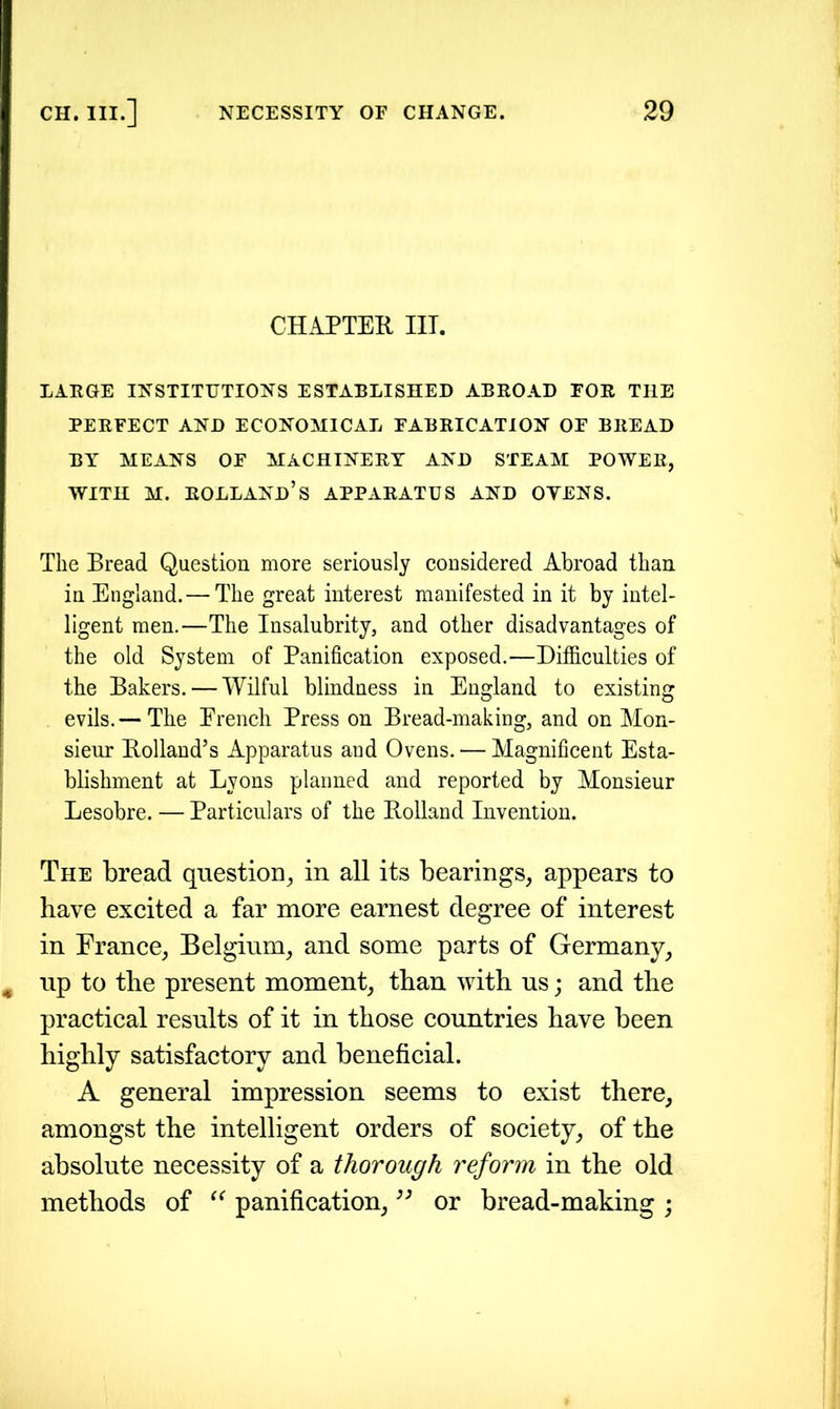 CHAPTER III. LARGE INSTITUTIONS ESTABLISHED ABROAD FOR THE PERFECT AND ECONOMICAL FABRICATION OF BREAD BY MEANS OF MACHINERY AND STEAM POWER, with m. Holland’s apparatus and oyens. The Bread Question more seriously considered Abroad than in England.— The great interest manifested in it by intel- ligent men.—The Insalubrity, and other disadvantages of the old System of Panification exposed.—Difficulties of the Bakers. — Wilful blindness in England to existing evils.— The Erench Press on Bread-making, and on Mon- sieur Rolland’s Apparatus and Ovens. — Magnificent Esta- blishment at Lyons planned and reported by Monsieur Lesobre. — Particulars of the Rolland Invention. The bread question, in all its bearings, appears to have excited a far more earnest degree of interest in France, Belgium, and some parts of Germany, up to the present moment, than with us; and the practical results of it in those countries have been highly satisfactory and beneficial. A general impression seems to exist there, amongst the intelligent orders of society, of the absolute necessity of a thorough reform in the old methods of “ panification,33 or bread-making ;