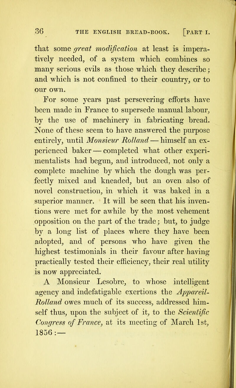 that some great modification at least is impera- tively needed, of a system which combines so many serious evils as those which they describe; and which is not confined to their country, or to our own. For some years past persevering efforts have been made in France to supersede manual labour, by the use of machinery in fabricating bread. None of these seem to have answered the purpose entirely, until Monsieur Holland — himself an ex- perienced baker — completed what other experi- mentalists had begun, and introduced, not only a complete machine by which the dough was per- fectly mixed and kneaded, but an oven also of novel construction, in which it was baked in a superior manner. It will be seen that his inven- tions were met for awhile by the most vehement opposition on the part of the trade; but, to judge by a long list of places where they have been adopted, and of persons who have given the highest testimonials in their favour after having practically tested their efficiency, their real utility is now appreciated. A Monsieur Lesobre, to whose intelligent agency and indefatigable exertions the Appareil- Rolland owes much of its success, addressed him- self thus, upon the subject of it, to the Scientific Congress of France, at its meeting of March 1st, 1856: —