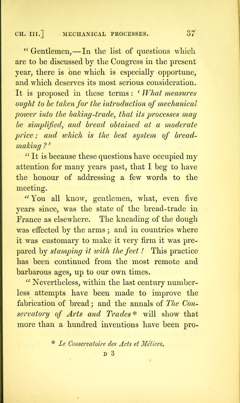 “ Gentlemen,—In the list of questions which are to be discussed by the Congress in the present year, there is one which is especially opportune, and which deserves its most serious consideration. It is proposed in these terms : e What measures ought to be taken for the introduction of mechanical power into the baking-trade, that its processes may be simplified, and bread obtained at a moderate price; and which is the best system of bread- making ?} “ It is because these questions have occupied my attention for many years past, that I beg to have the honour of addressing a few words to the meeting. “You all know, gentlemen, what, even five years since, was the state of the bread-trade in France as elsewhere. The kneading of the dough was effected by the arms; and in countries where it was customary to make it very firm it was pre- pared by stamping it ivith the feet ! This practice has been continued from the most remote and barbarous ages, up to our own times. “ Nevertheless, within the last century number- less attempts have been made to improve the fabrication of bread• and the annals of The Con- servatory of Arts and Trades * will show that more than a hundred inventions have been pro- * Le Conservatoire des Arts et Metiers.