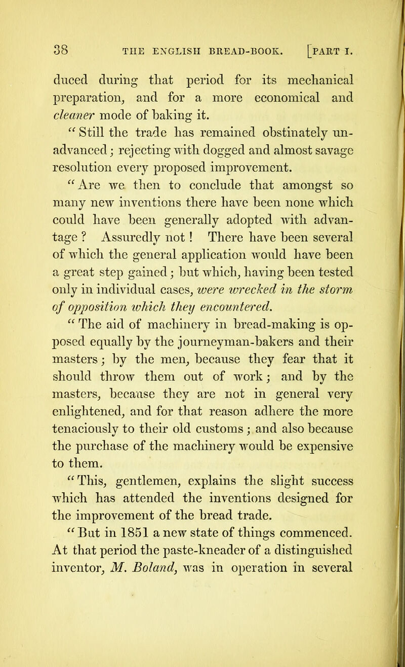 duced during that period for its mechanical preparation, and for a more economical and cleaner mode of baking it. “ Still the trade has remained obstinately un- advanced ; rejecting with dogged and almost savage resolution every proposed improvement. “Are we then to conclude that amongst so many new inventions there have been none which could have been generally adopted with advan- tage ? Assuredly not! There have been several of which the general application would have been a great step gained; but which, having been tested only in individual cases, were wrecked in the storm of opposition which they encountered. “ The aid of machinery in bread-making is op- posed equally by the journeyman-bakers and their masters; by the men, because they fear that it should throw them out of work; and by the masters, because they are not in general very enlightened, and for that reason adhere the more tenaciously to their old customs; and also because the purchase of the machinery would be expensive to them. “This, gentlemen, explains the slight success which has attended the inventions designed for the improvement of the bread trade. “But in 1851 a new state of things commenced. At that period the paste-kneader of a distinguished inventor, M. Boland, was in operation in several