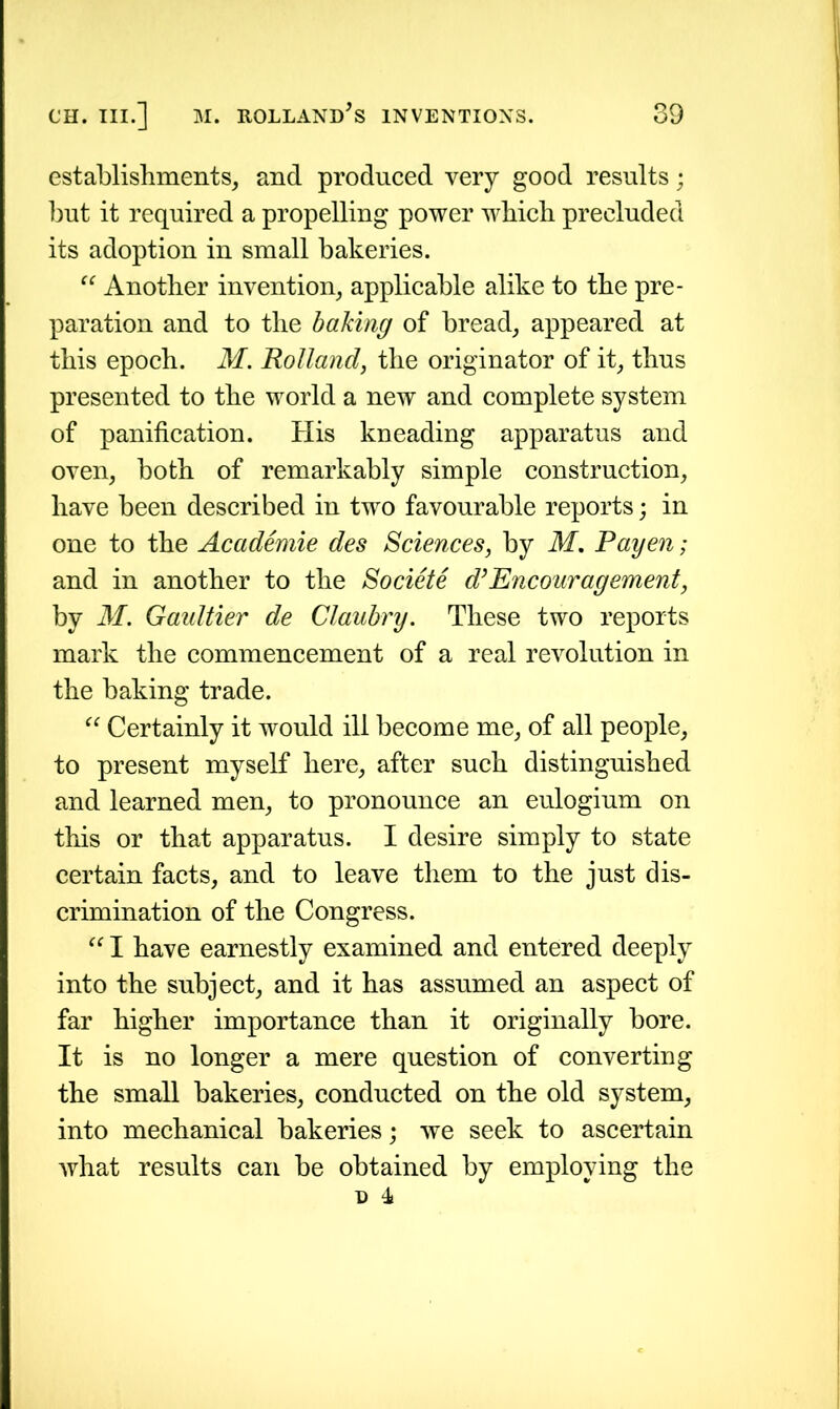 establishments, and produced very good results; but it required a propelling power which precluded its adoption in small bakeries. “ Another invention, applicable alike to the pre- paration and to the baking of bread, appeared at this epoch. M. Holland, the originator of it, thus presented to the world a new and complete system of panification. His kneading apparatus and oven, both of remarkably simple construction, have been described in two favourable reports; in one to the Academie des Sciences, by M. Payen; and in another to the Societe d’Encouragement, by M. Gaultier de Claubry. These two reports mark the commencement of a real revolution in the baking trade. “ Certainly it would ill become me, of all people, to present myself here, after such distinguished and learned men, to pronounce an eulogium on this or that apparatus. I desire simply to state certain facts, and to leave them to the just dis- crimination of the Congress. “ I have earnestly examined and entered deeply into the subject, and it has assumed an aspect of far higher importance than it originally bore. It is no longer a mere question of converting the small bakeries, conducted on the old system, into mechanical bakeries; we seek to ascertain what results can be obtained by employing the D 4