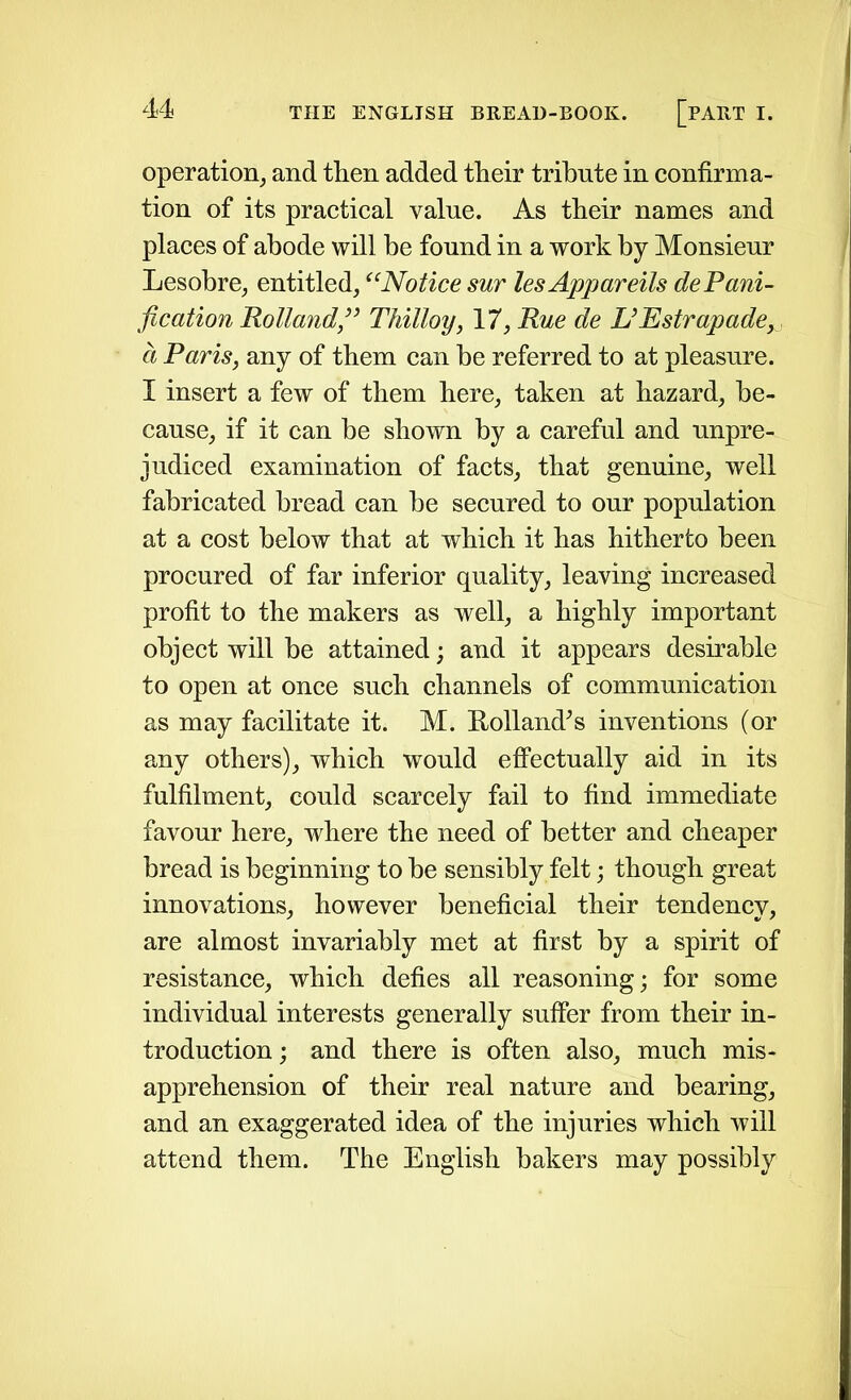 operation, and then added their tribute in confirma- tion of its practical value. As their names and places of abode will be found in a work by Monsieur Lesobre, entitled, “Notice sur les Appareils dePani- fication Holland,” Thilloy, 17, Rue de L’Estrapade, d Paris, any of them can be referred to at pleasure. I insert a few of them here, taken at hazard, be- cause, if it can be shown by a careful and unpre- judiced examination of facts, that genuine, well fabricated bread can be secured to our population at a cost below that at which it has hitherto been procured of far inferior quality, leaving increased profit to the makers as well, a highly important object will be attained; and it appears desirable to open at once such channels of communication as may facilitate it. M. Holland’s inventions (or any others), which would effectually aid in its fulfilment, could scarcely fail to find immediate favour here, where the need of better and cheaper bread is beginning to be sensibly felt; though great innovations, however beneficial their tendency, are almost invariably met at first by a spirit of resistance, which defies all reasoning; for some individual interests generally suffer from their in- troduction ; and there is often also, much mis- apprehension of their real nature and bearing, and an exaggerated idea of the injuries which will attend them. The English bakers may possibly